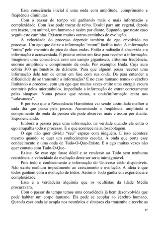 Essa consciência inicial é uma onda com amplitude, comprimento e
freqüência diminutas.
Com o passar do tempo vai ganhando mais e mais informação e
complexidade. Com isso pode trocar de reino. Evolui para um vegetal, depois
um inseto, um animal, um humano e assim por diante. Supondo que neste caso
seguiu este caminho. Existem muitos outros caminhos de evolução.
A velocidade do processo depende também do ego envolvido no
processo. Um ego que deixe a informação “entrar” facilita tudo. A informação
“entra” pelo encontro do pico de duas ondas. Então a radiação é absorvida e a
informação é acrescentada. É preciso entrar em fase para receber a informação.
Imaginem uma consciência com um campo gigantesco, altíssima freqüência,
enorme amplitude e comprimento de onda. Por exemplo: Buda. Cuja aura
cobria 300 quilômetros de diâmetro. Para que alguém possa receber uma
informação dele tem de entrar em fase com sua onda. Dá para entender a
dificuldade de se transmitir a informação? E no caso humano temos o cérebro
limitando o processo, com um ego que muitas vezes emite uma energia escura
contrária pelos microtúbulos, impedindo a informação de entrar corretamente
pelas sinapses. Numa pessoa que resista, a onda/informação entra aos
“solavancos”.
E por isso que a Ressonância Harmônica vai sendo assimilada melhor a
cada dia que passa pela pessoa. Aumentando a freqüência, amplitude e
comprimento de onda da pessoa ela pode absorver mais e assim por diante.
Exponenciando.
Embora a pessoa peça uma informação, na verdade quando ela entra o
ego atrapalha todo o processo. É o que acontece na autosabotagem.
O ego não quer dividir “seu” espaço com ninguém. E isso acontece
mesmo quando se quer um conhecimento escolar. A onda que porta esse
conhecimento é uma onda de Tudo-O-Que-Existe. E o ego muitas vezes não
quer contato com Tudo-O-Que-
Existe. Se esse ego fosse dócil e se rendesse ao Todo sem nenhuma
resistência, a velocidade de evolução deste ser seria inimaginável.
Pois todo o conhecimento e informação do Universo estão disponíveis.
Não existe nenhum impedimento ao crescimento e evolução. A idéia é que
todos ganhem com a evolução de todos. Assim o Todo ganha em experiência e
complexidade.
Essa é a verdadeira alquimia que os ocultistas da Idade Média
procuravam.
Com o passar do tempo temos uma consciência já bem desenvolvida que
pode habitar um corpo humano. Ela pode se acoplar ao cérebro humano.
Quando essa onda se acopla nos neurônios e sinapses ela transmite e recebe as
17
 