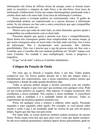 informações não forma de ínfimas trocas de energia, como se fossem lasers
entre os neurônios e sinapses do lado físico e do não-fisico. Essa troca de
informação é bidirecional. Existe um campo eletromagnético permeando todo o
cérebro deste lado e do outro lado. Essa troca de informação é contínua.
Nesse ponto a evolução poderia ser extremamente veloz. O ganho de
complexidade poderia ser exponenciado se a pessoa deixasse a informação
entrar. Se ela entrasse em fase com a outra consciência que quer compartilhar
sua informação com outro ser.
Muitos seres que estão do outro lado, na outra dimensão, querem ajudar e
compartilhar seu conhecimento com os deste lado.
Procuram alguém que queira e permita essa troca e compartilhamento.
Desta forma eles conseguem ganhar mais complexidade em menos tempo, já
que assim conseguem atuar no nosso lado e do lado onde está hoje. Isso é troca
de informação. Não é incorporação nem possessão. São infinitas
possibilidades. Para isso é preciso que o ego da pessoa esteja em fase com a
Centelha, pois a Centelha não tem nenhum problema em “dividir” espaço com
outra Centelha. Na verdade é uma multiplicação. Assim o progresso é
magnífico.
O ego “sai de lado” e deixa as Centelhas trabalharem.
Colapso da Função de Onda
Por mais que se filosofe a respeito disto, é um fato. Todos podem
comprovar isso. Os físicos podem discutir até o fim dos tempos sobre a
interpretação dos experimentos, mas a nossa experiência prática mostra que
colapsamos a função de onda quando decidimos algo.
Todas as pessoas podem chegar à mesma conclusão com um simples
experimento. Imagine o que você quer que aconteça com qualquer coisa. Pode
ser um evento positivo ou negativo. Não importa. O colapso acontecerá. Nós
escolhemos a nossa realidade. Nós criamos a nossa realidade. A consciência
permeia toda a realidade e é a realidade última do universo. Todos os
experimentos da mecânica quântica mostram isso.
Pense em qualquer coisa e comece a elaborar sobre aquilo. Pensando
segundos e mais segundos sobre aquilo. Por exemplo: se você pensar sobre
assalto e sentir o que é ser assaltado, pode ter certeza de que será em pouco
tempo. Sugiro que não faça isso para testar.
Por outro lado, as coisas positivas também podem acontecer da mesma
forma. Pense numa coisa boa que quer para você e sinta que aquilo acontece.
Se não tiver nenhum pensamento contrário depois destes pensamentos, pode ter
18
 