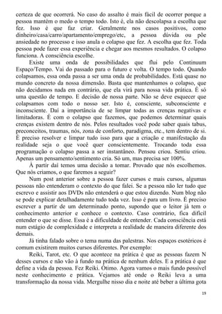 certeza de que ocorrerá. No caso do assalto é mais fácil de ocorrer porque a
pessoa mantém o medo o tempo todo. Isto é, ela não descolapsa a escolha que
fez. Isso é que faz criar. Geralmente nos casos positivos, como
dinheiro/casa/carro/apartamento/emprego/etc, a pessoa dúvida ou põe
ansiedade no processo e isso anula o colapso que fez. A escolha que fez. Toda
pessoa pode fazer essa experiência e chegar aos mesmos resultados. O colapso
funciona. A consciência escolhe.
Existe uma onda de possibilidades que flui pelo Continuum
Espaço/Tempo. Vai do passado para o futuro e volta. O tempo todo. Quando
colapsamos, essa onda passa a ser uma onda de probabilidades. Está quase no
mundo concreto da nossa dimensão. Basta que mantenhamos o colapso, que
não decidamos nada em contrário, que ela virá para nossa vida prática. É só
uma questão de tempo. E decisão de nossa parte. Não se deve esquecer que
colapsamos com todo o nosso ser. Isto é, consciente, subconsciente e
inconsciente. Daí a importância de se limpar todas as crenças negativas e
limitadoras. É com o colapso que fazemos, que podemos determinar quais
crenças existem dentro de nós. Pelos resultados você pode saber quais tabus,
preconceitos, traumas, nós, zona de conforto, paradigma, etc., tem dentro de si.
É preciso resolver e limpar tudo isso para que a criação e manifestação da
realidade seja o que você quer conscientemente. Trocando toda essa
programação o colapso passa a ser instantâneo. Pensou criou. Sentiu criou.
Apenas um pensamento/sentimento cria. Só um, mas precisa ser 100%.
À partir daí temos uma decisão a tomar. Provado que nós escolhemos.
Que nós criamos, o que faremos a seguir?
Num post anterior sobre a pessoa fazer cursos e mais cursos, algumas
pessoas não entenderam o contexto do que falei. Se a pessoa não ler tudo que
escrevo e assistir aos DVDs não entenderá o que estou dizendo. Num blog não
se pode explicar detalhadamente tudo toda vez. Isso é para um livro. É preciso
escrever a partir de um determinado ponto, supondo que o leitor já tem o
conhecimento anterior e conhece o contexto. Caso contrário, fica difícil
entender o que se disse. Essa é a dificuldade de entender. Cada consciência está
num estágio de complexidade e interpreta a realidade de maneira diferente dos
demais.
Já tinha falado sobre o tema numa das palestras. Nos espaços esotéricos é
comum existirem muitos cursos diferentes. Por exemplo:
Reiki, Tarot, etc. O que acontece na prática é que as pessoas fazem N
desses cursos e não vão à fundo na prática de nenhum deles. E a prática é que
define a vida da pessoa. Fez Reiki. Ótimo. Agora vamos o mais fundo possível
neste conhecimento e prática. Vejamos até onde o Reiki leva a uma
transformação da nossa vida. Mergulhe nisso dia e noite até beber a última gota
19
 