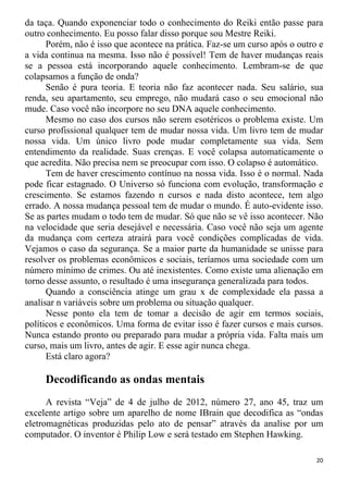 da taça. Quando exponenciar todo o conhecimento do Reiki então passe para
outro conhecimento. Eu posso falar disso porque sou Mestre Reiki.
Porém, não é isso que acontece na prática. Faz-se um curso após o outro e
a vida continua na mesma. Isso não é possível! Tem de haver mudanças reais
se a pessoa está incorporando aquele conhecimento. Lembram-se de que
colapsamos a função de onda?
Senão é pura teoria. E teoria não faz acontecer nada. Seu salário, sua
renda, seu apartamento, seu emprego, não mudará caso o seu emocional não
mude. Caso você não incorpore no seu DNA aquele conhecimento.
Mesmo no caso dos cursos não serem esotéricos o problema existe. Um
curso profissional qualquer tem de mudar nossa vida. Um livro tem de mudar
nossa vida. Um único livro pode mudar completamente sua vida. Sem
entendimento da realidade. Suas crenças. E você colapsa automaticamente o
que acredita. Não precisa nem se preocupar com isso. O colapso é automático.
Tem de haver crescimento contínuo na nossa vida. Isso é o normal. Nada
pode ficar estagnado. O Universo só funciona com evolução, transformação e
crescimento. Se estamos fazendo n cursos e nada disto acontece, tem algo
errado. A nossa mudança pessoal tem de mudar o mundo. É auto-evidente isso.
Se as partes mudam o todo tem de mudar. Só que não se vê isso acontecer. Não
na velocidade que seria desejável e necessária. Caso você não seja um agente
da mudança com certeza atrairá para você condições complicadas de vida.
Vejamos o caso da segurança. Se a maior parte da humanidade se unisse para
resolver os problemas econômicos e sociais, teríamos uma sociedade com um
número mínimo de crimes. Ou até inexistentes. Como existe uma alienação em
torno desse assunto, o resultado é uma insegurança generalizada para todos.
Quando a consciência atinge um grau x de complexidade ela passa a
analisar n variáveis sobre um problema ou situação qualquer.
Nesse ponto ela tem de tomar a decisão de agir em termos sociais,
políticos e econômicos. Uma forma de evitar isso é fazer cursos e mais cursos.
Nunca estando pronto ou preparado para mudar a própria vida. Falta mais um
curso, mais um livro, antes de agir. E esse agir nunca chega.
Está claro agora?
Decodificando as ondas mentais
A revista “Veja” de 4 de julho de 2012, número 27, ano 45, traz um
excelente artigo sobre um aparelho de nome IBrain que decodifica as “ondas
eletromagnéticas produzidas pelo ato de pensar” através da analise por um
computador. O inventor é Philip Low e será testado em Stephen Hawking.
20
 