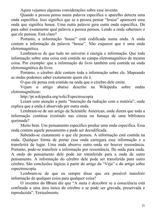 Agora vejamos algumas considerações sobre esse invento.
Quando a pessoa pensa numa palavra especifica o aparelho detecta uma
onda específica. Isso significa que se a pessoa pensar “house” aparecerá uma
onda que significa house. Uma outra palavra gera outra onda especifica. Dá
para saber exatamente qual palavra a pessoa pensou. Lendo a onda sabermos o
que ele pensou. Está claro?
Portanto, a informação ‘house” está codificada numa onda. A onda
contem a informação da palavra “house”. Não esquecer que é uma onda
eletromagnética.
Lembram-se de que tudo no universo é energia e informação. Que toda
informação sobre uma coisa está contida no campo eletromagnético de mesma
coisa. Por exemplo: que a informação do livro também está contida na onda
eletromagnética do livro.
Portanto, o cérebro dele contem toda a informação sobre ele. Mapeando
as ondas podemos saber exatamente quem ele é.
O que ele pensa está contido na onda que o cérebro dele emite.
Vejam o artigo abaixo descrito na Wikipédia sobre ondas
eletromagnéticas:
http://pt.wikipedia.org/wiki/Espectroscopia
Leiam com atenção a parte “Interação da radiação com a matéria”, onde
explica que a onda é absorvida por outra onda.
Lembram-se de um artigo da Scientific American, onde dizem que toda a
informação continua existindo nas cinzas ou fumaça de uma biblioteca
queimada?
Muito bem. Um pensamento especifico produz uma onda especifica. Essa
onda contem aquele pensamento e pode ser decodificada.
Sabendo-se exatamente o que ele pensou. A informação está contida na
onda. Qualquer forma de portar essa onda carregara essa informação e a
transferirá de lugar. Uma onda absorve outra onda ser houver ressonância.
Portanto, pode-se transferir a informação por ressonância. De onda para onda.
A onda do pensamento dele pode ser transferida para a onda de outro
pensamento. A informação do cérebro dele pode ser transferida para outro
cérebro. São conclusões lógicas à partir do artigo da “Veja” e do artigo sobre
espectroscopia.
Lembram-se de que eu sempre disse que era possível transferir
informação de qualquer coisa para qualquer coisa?
O inventor do IBrain diz que “A meta é descobrir se a consciência está
confinada a uma área única do cérebro e se pode ser gravada, preservada e
reproduzida”. Textualmente.
21
 
