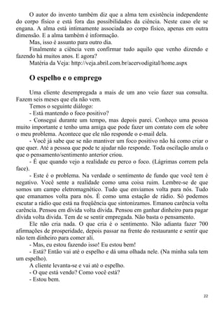 O autor do invento também diz que a alma tem existência independente
do corpo físico e está fora das possibilidades da ciência. Neste caso ele se
engana. A alma está intimamente associada ao corpo físico, apenas em outra
dimensão. E a alma também é informação.
Mas, isso é assunto para outro dia.
Finalmente a ciência vem confirmar tudo aquilo que venho dizendo e
fazendo há muitos anos. E agora?
Matéria da Veja: http://veja.abril.com.br/acervodigital/home.aspx
O espelho e o emprego
Uma cliente desempregada a mais de um ano veio fazer sua consulta.
Fazem seis meses que ela não vem.
Temos o seguinte diálogo:
- Está mantendo o foco positivo?
- Consegui durante um tempo, mas depois parei. Conheço uma pessoa
muito importante e tenho uma amiga que pode fazer um contato com ele sobre
o meu problema. Acontece que ele não responde o e-mail dela.
- Você já sabe que se não mantiver um foco positivo não há como criar o
que quer. Até a pessoa que pode te ajudar não responde. Toda oscilação anula o
que o pensamento/sentimento anterior criou.
- É que quando vejo a realidade eu perco o foco. (Lágrimas correm pela
face).
- Este é o problema. Na verdade o sentimento de fundo que você tem é
negativo. Você sente a realidade como uma coisa ruim. Lembre-se de que
somos um campo eletromagnético. Tudo que enviamos volta para nós. Tudo
que emanamos volta para nós. É como uma estação de rádio. Só podemos
escutar a rádio que está na freqüência que sintonizamos. Emanou carência volta
carência. Pensou em dívida volta dívida. Pensou em ganhar dinheiro para pagar
dívida volta divida. Tem de se sentir empregada. Não basta o pensamento.
Ele não cria nada. O que cria é o sentimento. Não adianta fazer 700
afirmações de prosperidade, depois passar na frente do restaurante e sentir que
não tem dinheiro para comer ali.
- Mas, eu estou fazendo isso! Eu estou bem!
- Está? Então vai até o espelho e dá uma olhada nele. (Na minha sala tem
um espelho).
A cliente levanta-se e vai até o espelho.
- O que está vendo? Como você está?
- Estou bem.
22
 