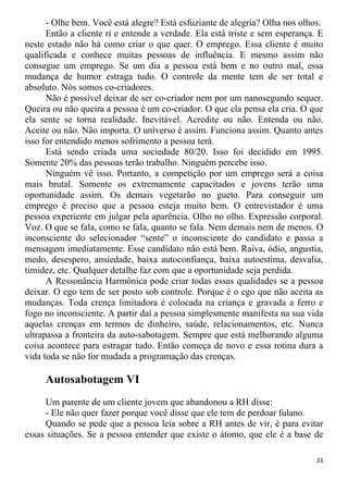- Olhe bem. Você está alegre? Está esfuziante de alegria? Olha nos olhos.
Então a cliente ri e entende a verdade. Ela está triste e sem esperança. E
neste estado não há como criar o que quer. O emprego. Essa cliente é muito
qualificada e conhece muitas pessoas de influência. E mesmo assim não
consegue um emprego. Se um dia a pessoa está bem e no outro mal, essa
mudança de humor estraga tudo. O controle da mente tem de ser total e
absoluto. Nós somos co-criadores.
Não é possível deixar de ser co-criador nem por um nanosegundo sequer.
Queira ou não queira a pessoa é um co-criador. O que ela pensa ela cria. O que
ela sente se torna realidade. Inevitável. Acredite ou não. Entenda ou não.
Aceite ou não. Não importa. O universo é assim. Funciona assim. Quanto antes
isso for entendido menos sofrimento a pessoa terá.
Está sendo criada uma sociedade 80/20. Isso foi decidido em 1995.
Somente 20% das pessoas terão trabalho. Ninguém percebe isso.
Ninguém vê isso. Portanto, a competição por um emprego será a coisa
mais brutal. Somente os extremamente capacitados e jovens terão uma
oportunidade assim. Os demais vegetarão no gueto. Para conseguir um
emprego é preciso que a pessoa esteja muito bem. O entrevistador é uma
pessoa experiente em julgar pela aparência. Olho no olho. Expressão corporal.
Voz. O que se fala, como se fala, quanto se fala. Nem demais nem de menos. O
inconsciente do selecionador “sente” o inconsciente do candidato e passa a
mensagem imediatamente. Esse candidato não está bem. Raiva, ódio, angustia,
medo, desespero, ansiedade, baixa autoconfiança, baixa autoestima, desvalia,
timidez, etc. Qualquer detalhe faz com que a oportunidade seja perdida.
A Ressonância Harmônica pode criar todas essas qualidades se a pessoa
deixar. O ego tem de ser posto sob controle. Porque é o ego que não aceita as
mudanças. Toda crença limitadora é colocada na criança e gravada a ferro e
fogo no inconsciente. A partir daí a pessoa simplesmente manifesta na sua vida
aquelas crenças em termos de dinheiro, saúde, relacionamentos, etc. Nunca
ultrapassa a fronteira da auto-sabotagem. Sempre que está melhorando alguma
coisa acontece para estragar tudo. Então começa de novo e essa rotina dura a
vida toda se não for mudada a programação das crenças.
Autosabotagem VI
Um parente de um cliente jovem que abandonou a RH disse:
- Ele não quer fazer porque você disse que ele tem de perdoar fulano.
Quando se pede que a pessoa leia sobre a RH antes de vir, é para evitar
essas situações. Se a pessoa entender que existe o átomo, que ele é a base de
23
 