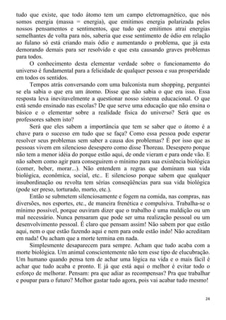 tudo que existe, que todo átomo tem um campo eletromagnético, que nós
somos energia (massa = energia), que emitimos energia polarizada pelos
nossos pensamentos e sentimentos, que tudo que emitimos atrai energias
semelhantes de volta para nós, saberia que esse sentimento de ódio em relação
ao fulano só está criando mais ódio e aumentando o problema, que já esta
demorando demais para ser resolvido e que esta causando graves problemas
para todos.
O conhecimento desta elementar verdade sobre o funcionamento do
universo é fundamental para a felicidade de qualquer pessoa e sua prosperidade
em todos os sentidos.
Tempos atrás conversando com uma balconista num shopping, perguntei
se ela sabia o que era um átomo. Disse que não sabia o que era isso. Essa
resposta leva inevitavelmente a questionar nosso sistema educacional. O que
está sendo ensinado nas escolas? De que serve uma educação que não ensina o
básico e o elementar sobre a realidade física do universo? Será que os
professores sabem isto?
Será que eles sabem a importância que tem se saber que o átomo é a
chave para o sucesso em tudo que se faça? Como essa pessoa pode esperar
resolver seus problemas sem saber a causa dos problemas? É por isso que as
pessoas vivem em silencioso desespero como disse Thoreau. Desespero porque
não tem a menor idéia do porque estão aqui, de onde vieram e para onde vão. E
não sabem como agir para conseguirem o mínimo para sua existência biológica
(comer, beber, morar...). Não entendem a regras que dominam sua vida
biológica, econômica, social, etc.. E silencioso porque sabem que qualquer
insubordinação ou revolta tem sérias conseqüências para sua vida biológica
(pode ser preso, torturado, morto, etc.).
Então se submetem silenciosamente e fogem na comida, nas compras, nas
diversões, nos esportes, etc., de maneira frenética e compulsiva. Trabalha-se o
mínimo possível, porque ouviram dizer que o trabalho é uma maldição ou um
mal necessário. Nunca pensaram que pode ser uma realização pessoal ou um
desenvolvimento pessoal. É claro que pensam assim! Não sabem por que estão
aqui, nem o que estão fazendo aqui e nem para onde estão indo! Não acreditam
em nada! Ou acham que a morte termina em nada.
Simplesmente desaparecem para sempre. Acham que tudo acaba com a
morte biológica. Um animal conscientemente não tem esse tipo de elucubração.
Um humano quando pensa tem de achar uma lógica na vida e o mais fácil é
achar que tudo acaba e pronto. E já que está aqui o melhor é evitar todo o
esforço de melhorar. Pensam: pra que adiar as recompensas? Pra que trabalhar
e poupar para o futuro? Melhor gastar tudo agora, pois vai acabar tudo mesmo!
24
 