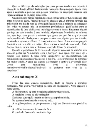 Qual a diferença da educação que essa pessoa recebeu em relação à
educação da Idade Média? Praticamente nenhuma. Tanto naquela época como
agora a educação é para ser uma pessoa funcional. Se conseguir executar uma
função qualquer no trabalho está ótimo.
Quanto menos pensar melhor. E se não conseguem ser funcionais em algo
então ficarão no gueto, fugindo no álcool, drogas e etc. A extrema carência que
existe hoje em dia de mão-de-obra qualificada mostra a falência da educação.
Em todos os setores não se encontram profissionais qualificados para as
necessidades de uma civilização tecnológica como a nossa. Encontrar alguém
que faça um bom trabalho é uma raridade. Alguém que faça direito na primeira
vez, que faça com prazer e esmero, que goste do que faz e que procure
melhorar dia a dia. Toda pessoa que precisa contratar alguém para um trabalho
está tendo o mesmo problema. E isso em todas as áreas: desde uma empregada
doméstica até um alto executivo. Uma escassez total de qualidade. Tudo
demora dias ou meses para ser feito ou resolvido. E tem de ser refeito.
Quando a população da Terra era de algumas centenas de milhões essa
situação podia ser “empurrada com a barriga”, mas agora com mais de 7
bilhões isso mudou. É uma carga insuportável de incompetência. São
pouquíssimos para carregar nas costas a maioria. Isso é impossível de continuar
por muito tempo. A crise que alguns já começam a sentir é a evidência disto.
Como esta humanidade com tal despreparo
mental/emocional/intelectual/espiritual irá enfrentar uma crise de tal
magnitude?
Auto-sabotagem X
Freud fez uma ciência materialista. Tudo se resume a impulsos
biológicos. Não queria “mergulhar na lama do misticismo”. Nem aceitava o
monoteísmo.
A Física tornou-se uma ciência materialista/reducionista.
A medicina tornou-se bio/molecular.
Descartes conseguiu separar a ciência da espiritualidade.
Na economia o mercado tornou-se tudo.
A religião queimou os que pensavam e hoje em dia enterra um punhal no
peito.
A política tornou-se a lei do mais forte.
O resultado é o mundo que temos hoje.
25
 