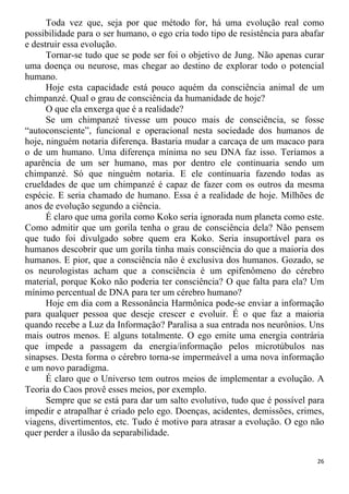 Toda vez que, seja por que método for, há uma evolução real como
possibilidade para o ser humano, o ego cria todo tipo de resistência para abafar
e destruir essa evolução.
Tornar-se tudo que se pode ser foi o objetivo de Jung. Não apenas curar
uma doença ou neurose, mas chegar ao destino de explorar todo o potencial
humano.
Hoje esta capacidade está pouco aquém da consciência animal de um
chimpanzé. Qual o grau de consciência da humanidade de hoje?
O que ela enxerga que é a realidade?
Se um chimpanzé tivesse um pouco mais de consciência, se fosse
“autoconsciente”, funcional e operacional nesta sociedade dos humanos de
hoje, ninguém notaria diferença. Bastaria mudar a carcaça de um macaco para
o de um humano. Uma diferença mínima no seu DNA faz isso. Teríamos a
aparência de um ser humano, mas por dentro ele continuaria sendo um
chimpanzé. Só que ninguém notaria. E ele continuaria fazendo todas as
crueldades de que um chimpanzé é capaz de fazer com os outros da mesma
espécie. E seria chamado de humano. Essa é a realidade de hoje. Milhões de
anos de evolução segundo a ciência.
É claro que uma gorila como Koko seria ignorada num planeta como este.
Como admitir que um gorila tenha o grau de consciência dela? Não pensem
que tudo foi divulgado sobre quem era Koko. Seria insuportável para os
humanos descobrir que um gorila tinha mais consciência do que a maioria dos
humanos. E pior, que a consciência não é exclusiva dos humanos. Gozado, se
os neurologistas acham que a consciência é um epifenômeno do cérebro
material, porque Koko não poderia ter consciência? O que falta para ela? Um
mínimo percentual de DNA para ter um cérebro humano?
Hoje em dia com a Ressonância Harmônica pode-se enviar a informação
para qualquer pessoa que deseje crescer e evoluir. É o que faz a maioria
quando recebe a Luz da Informação? Paralisa a sua entrada nos neurônios. Uns
mais outros menos. E alguns totalmente. O ego emite uma energia contrária
que impede a passagem da energia/informação pelos microtúbulos nas
sinapses. Desta forma o cérebro torna-se impermeável a uma nova informação
e um novo paradigma.
É claro que o Universo tem outros meios de implementar a evolução. A
Teoria do Caos provê esses meios, por exemplo.
Sempre que se está para dar um salto evolutivo, tudo que é possível para
impedir e atrapalhar é criado pelo ego. Doenças, acidentes, demissões, crimes,
viagens, divertimentos, etc. Tudo é motivo para atrasar a evolução. O ego não
quer perder a ilusão da separabilidade.
26
 