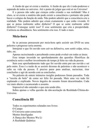 A ilusão de que só existe a matéria. A ilusão de que ele é todo-poderoso e
separado de todos no universo. Até o ponto de julgar que está só no Universo!
E a pessoa não sabe que crenças estão criando a sua realidade! Mas é
claro, se só existe a matéria não pode existir a consciência e portanto não pode
haver o colapso da função de onda. Não podem admitir que a consciência crie a
realidade. Não podem admitir que criam exatamente o que estão vivendo. O
que se pensa realmente sobre dinheiro? O que se sente realmente sobre
dinheiro? Consegue sentir isso? É esse sentimento que cria a prosperidade.
Carência ou abundância. Seu sentimento cria isso. E tudo o mais.
Meia-hora
Se as pessoas pensassem por meia-hora após assistir um DVD ou uma
palestra o progresso seria enorme.
Introjetar o que foi ouvido sem cair na defensiva, sem sentir culpa, raiva,
ódio, etc.
Apenas raciocinando e percebendo como pode evoluir em todas as áreas.
Esse tempo investido no aprofundamento das questões filosóficas da
existência seria o melhor investimento de tempo já feito na vida da pessoa.
Sem esse aprofundamento tudo que foi ouvido entra por um ouvido e sai
pelo outro. Essa é a razão de se assistir dezenas de palestras e não acontecer o
salto na vida da pessoa. É preciso parar para analisar, raciocinar, tirar
conclusões e agir de acordo com as conclusões.
Na palestra de ontem inúmeros insights poderosos foram passados. Toda
a “receita do bolo” de como ser feliz foi passada. Mais uma vez tudo foi
explanado e explicado. Novos ângulos do assunto foram descortinados. Cada
vez mais aberto e escancarado o assunto.
Impossível não entender o que esta sendo dito.
Sobra apenas a velha questão da não-aceitação da Realidade-Última-do-
Universo.
Consciência III
Todos os experimentos relatados nos livros:
O Campo
O Universo auto-consciente
Mentes Interligadas
A Dança dos Mestres Wu Li
A Realidade Quântica
27
 