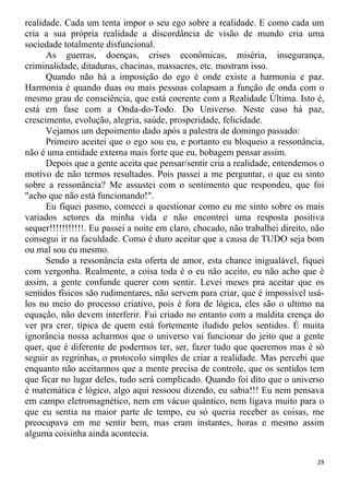 realidade. Cada um tenta impor o seu ego sobre a realidade. E como cada um
cria a sua própria realidade a discordância de visão de mundo cria uma
sociedade totalmente disfuncional.
As guerras, doenças, crises econômicas, miséria, insegurança,
criminalidade, ditaduras, chacinas, massacres, etc. mostram isso.
Quando não há a imposição do ego é onde existe a harmonia e paz.
Harmonia é quando duas ou mais pessoas colapsam a função de onda com o
mesmo grau de consciência, que está coerente com a Realidade Última. Isto é,
está em fase com a Onda-do-Todo. Do Universo. Neste caso há paz,
crescimento, evolução, alegria, saúde, prosperidade, felicidade.
Vejamos um depoimento dado após a palestra de domingo passado:
Primeiro aceitei que o ego sou eu, e portanto eu bloqueio a ressonância,
não é uma entidade externa mais forte que eu, bobagem pensar assim.
Depois que a gente aceita que pensar/sentir cria a realidade, entendemos o
motivo de não termos resultados. Pois passei a me perguntar, o que eu sinto
sobre a ressonância? Me assustei com o sentimento que respondeu, que foi
"acho que não está funcionando!".
Eu fiquei pasmo, comecei a questionar como eu me sinto sobre os mais
variados setores da minha vida e não encontrei uma resposta positiva
sequer!!!!!!!!!!!. Eu passei a noite em claro, chocado, não trabalhei direito, não
consegui ir na faculdade. Como é duro aceitar que a causa de TUDO seja bom
ou mal sou eu mesmo.
Sendo a ressonância esta oferta de amor, esta chance inigualável, fiquei
com vergonha. Realmente, a coisa toda é o eu não aceito, eu não acho que é
assim, a gente confunde querer com sentir. Levei meses pra aceitar que os
sentidos físicos são rudimentares, não servem para criar, que é impossível usá-
los no meio do processo criativo, pois é fora de lógica, eles são o ultimo na
equação, não devem interferir. Fui criado no entanto com a maldita crença do
ver pra crer, típica de quem está fortemente iludido pelos sentidos. É muita
ignorância nossa acharmos que o universo vai funcionar do jeito que a gente
quer, que é diferente de podermos ter, ser, fazer tudo que queremos mas é só
seguir as regrinhas, o protocolo simples de criar a realidade. Mas percebi que
enquanto não aceitarmos que a mente precisa de controle, que os sentidos tem
que ficar no lugar deles, tudo será complicado. Quando foi dito que o universo
é matemática é lógico, algo aqui ressoou dizendo, eu sabia!!! Eu nem pensava
em campo eletromagnético, nem em vácuo quântico, nem ligava muito para o
que eu sentia na maior parte de tempo, eu só queria receber as coisas, me
preocupava em me sentir bem, mas eram instantes, horas e mesmo assim
alguma coisinha ainda acontecia.
29
 