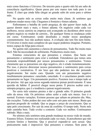 mais como funciona o Universo. Do terceiro para o quarto mês há um salto de
consciência significativo. Quem passa por este marco tem tudo para ir em
frente. É claro que ainda falta chegar ao grande salto do sexto para o sétimo
mês.
No quarto mês as coisas estão muito mais claras. Já sentimos que
podemos mudar nossa vida. Chegamos à fronteira e fomos adiante.
Enfrentamos a batalha de sentir preguiça, de não querer fazer nada, de
querer dormir mais e mais, e fomos adiante. Os negócios estão cada vez
melhores, nossa carreira na empresa está avançando ou decidimos abrir nosso
próprio negócio ou mudar de carreira... De qualquer forma as mudanças estão
em curso. Continuamos sendo desafiados a mudar nosso paradigma
constantemente. Isso não acabará nunca. A evolução não tem fim nem limite.
O Universo é muito mais complexo do que sequer podemos imaginar. Portanto,
temos espaço de folga para crescer.
No quinto mês aumentou a clareza de pensamentos. Tudo flui muito mais
fácil. Não há necessidade de sofrimento. Produzimos muito mais.
Estamos conscientes de que pensamos e criamos. Que basta um
pensamento e sentimento para criar a realidade. Entendemos que temos uma
tremenda responsabilidade por nossos pensamentos e sentimentos. Vemos
claramente que se pensarmos em algo negativo, ele é criado instantaneamente.
Por isso, é preciso direcionar nossos pensamentos e sentimentos para coisas
positivas e construtivas. É um luxo que não podemos nos dar pensando
negativamente. Sai muito caro. Quando vem um pensamento negativo
imediatamente pensamos: cancelado, cancelado. E o cancelamos pondo outro
pensamento no lugar. Um pensamento positivo. Fazemos isso o tempo todo se
for preciso. Até que seja nossa segunda natureza pensar positivamente. É uma
questão de hábito. É possível chegar nesse ponto. É preciso acabar com a
entropia psíquica, que é a tendência a pensar negativamente.
No sexto mês estamos prestes a dar o grande salto. O primeiro grande
salto da nossa vida. Os próximos saltos serão a cada seis meses. Isso é o
normal. Existem variações. Existem pessoas que saltam no primeiro dia. Mas,
são exceções. Todos podem dar esse salto com seis para sete meses. Basta que
queiram progredir de verdade. Que se pague o preço do crescimento. Que se
opte pelo crescimento. Por sair da zona de conforto. O tempo todo. Neste mês
tudo caminha bem. Tudo evolui a contento. Cada vez melhor. Continuamos
subindo. Mais e mais.
No sétimos mês sentimos uma grande mudança na nossa visão de mundo.
Estamos felizes. Estamos nos realizando cada vez mais. Já percebemos que não
existem limites e barreiras. Que é possível expandir-se sem cessar. Que
praticamente nada é impossível. Que pensamos e criamos. Sem parar. Já
3
 