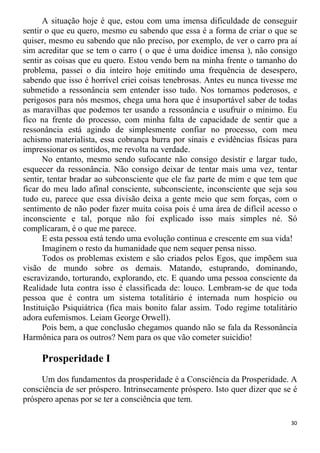 A situação hoje é que, estou com uma imensa dificuldade de conseguir
sentir o que eu quero, mesmo eu sabendo que essa é a forma de criar o que se
quiser, mesmo eu sabendo que não preciso, por exemplo, de ver o carro pra aí
sim acreditar que se tem o carro ( o que é uma doidice imensa ), não consigo
sentir as coisas que eu quero. Estou vendo bem na minha frente o tamanho do
problema, passei o dia inteiro hoje emitindo uma frequência de desespero,
sabendo que isso é horrível criei coisas tenebrosas. Antes eu nunca tivesse me
submetido a ressonância sem entender isso tudo. Nos tornamos poderosos, e
perigosos para nós mesmos, chega uma hora que é insuportável saber de todas
as maravilhas que podemos ter usando a ressonância e usufruir o mínimo. Eu
fico na frente do processo, com minha falta de capacidade de sentir que a
ressonância está agindo de simplesmente confiar no processo, com meu
achismo materialista, essa cobrança burra por sinais e evidências físicas para
impressionar os sentidos, me revolta na verdade.
No entanto, mesmo sendo sufocante não consigo desistir e largar tudo,
esquecer da ressonância. Não consigo deixar de tentar mais uma vez, tentar
sentir, tentar bradar ao subconsciente que ele faz parte de mim e que tem que
ficar do meu lado afinal consciente, subconsciente, inconsciente que seja sou
tudo eu, parece que essa divisão deixa a gente meio que sem forças, com o
sentimento de não poder fazer muita coisa pois é uma área de difícil acesso o
inconsciente e tal, porque não foi explicado isso mais simples né. Só
complicaram, é o que me parece.
E esta pessoa está tendo uma evolução continua e crescente em sua vida!
Imaginem o resto da humanidade que nem sequer pensa nisso.
Todos os problemas existem e são criados pelos Egos, que impõem sua
visão de mundo sobre os demais. Matando, estuprando, dominando,
escravizando, torturando, explorando, etc. E quando uma pessoa consciente da
Realidade luta contra isso é classificada de: louco. Lembram-se de que toda
pessoa que é contra um sistema totalitário é internada num hospício ou
Instituição Psiquiátrica (fica mais bonito falar assim. Todo regime totalitário
adora eufemismos. Leiam George Orwell).
Pois bem, a que conclusão chegamos quando não se fala da Ressonância
Harmônica para os outros? Nem para os que vão cometer suicídio!
Prosperidade I
Um dos fundamentos da prosperidade é a Consciência da Prosperidade. A
consciência de ser próspero. Intrinsecamente próspero. Isto quer dizer que se é
próspero apenas por se ter a consciência que tem.
30
 