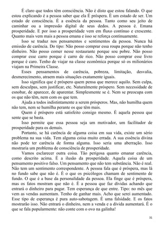 É claro que todos têm consciência. Não é disto que estou falando. O que
estou explicando é a pessoa saber que ela É próspera. É um estado de ser. Um
estado de consciência. É a essência da pessoa. Tanto como seu jeito de
caminhar ou a impressão digital de seus dedos. A pessoa é. Emana
prosperidade. E por isso a prosperidade vem em fluxo contínuo e crescente.
Quanto mais vem mais a pessoa emana e isso se reforça continuamente.
Isso se traduz nos pensamentos e sentimentos da pessoa. Nunca há
emissão de carência. Do tipo: Não posso comprar essa roupa porque não tenho
dinheiro. Não posso comer nesse restaurante porque sou pobre. Não posso
comprar esse carro porque é carro de rico. Não posso comprar esse livro
porque é caro. Tenho de viajar na classe econômica porque só os milionários
viajam na Primeira Classe.
Esses pensamentos de carência, pobreza, limitação, desvalia,
desmerecimento, atraem mais situações exatamente iguais.
Isso significa que é próspero quem pensa que merece aquilo. Sem culpa,
sem desculpas, sem justificar, etc. Naturalmente próspero. Sem necessidade de
esnobar, de aparecer, de aparentar. Simplesmente se é. Nem se preocupa com
os que não têm, nem com os que tem.
Ajuda a todos indistintamente a serem prósperos. Mas, não humilha quem
não tem, nem se humilha perante os que têm mais.
Quem é próspero está satisfeito consigo mesmo. É aquela pessoa que
sente que se basta.
Isso permite que essa pessoa seja um motivador, um facilitador de
prosperidade para os demais.
Portanto, se há carência de alguma coisa em sua vida, existe um sério
problema na sua vida. Tem alguma coisa muito errada. A sua essência divina
não pode ter carência de forma alguma. Isso seria uma aberração. Isso
mostraria um problema de consciência de prosperidade.
Vamos esclarecer outra coisa. Tão perigosa quanto emanar carência,
como descrito acima. É a ilusão da prosperidade. Aquela coisa de um
pensamento positivo falso. Um pensamento que não tem substância. Não é real.
Não tem um sentimento correspondente. A pessoa fala que é próspera, mas lá
no fundo sabe que não é. É o que os psicólogos chamam de sentimento de
fundo. O que é a base da personalidade da pessoa. Ela finge que é próspera,
mas os fatos mostram que não é. É a pessoa que faz dívidas achando que
entrará o dinheiro para pagar. Tem esperança de que entre. Tipo: no mês que
vem as vendas aumentam. Tenho de ganhar mais. Acho que serei aumentado.
Esse tipo de esperança é pura auto-sabotagem. É uma falsidade. E os fatos
mostrarão isso. Não entrará o dinheiro, nem a venda e a dívida aumentará. É o
que se fala popularmente: não conte com o ovo na galinha!
31
 
