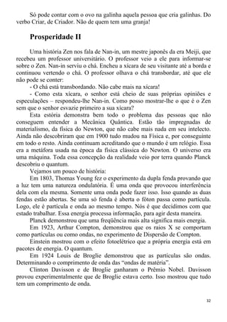 Só pode contar com o ovo na galinha aquela pessoa que cria galinhas. Do
verbo Criar, de Criador. Não de quem tem uma granja!
Prosperidade II
Uma história Zen nos fala de Nan-in, um mestre japonês da era Meiji, que
recebeu um professor universitário. O professor veio a ele para informar-se
sobre o Zen. Nan-in serviu o chá. Encheu a xícara de seu visitante até a borda e
continuou vertendo o chá. O professor olhava o chá transbordar, até que ele
não pode se conter:
- O chá está transbordando. Não cabe mais na xícara!
- Como esta xícara, o senhor está cheio de suas próprias opiniões e
especulações – respondeu-lhe Nan-in. Como posso mostrar-lhe o que é o Zen
sem que o senhor esvazie primeiro a sua xícara?
Esta estória demonstra bem todo o problema das pessoas que não
conseguem entender a Mecânica Quântica. Estão tão impregnadas de
materialismo, da física do Newton, que não cabe mais nada em seu intelecto.
Ainda não descobriram que em 1900 tudo mudou na Física e, por conseguinte
em todo o resto. Ainda continuam acreditando que o mundo é um relógio. Essa
era a metáfora usada na época da física clássica do Newton. O universo era
uma máquina. Toda essa concepção da realidade veio por terra quando Planck
descobriu o quantum.
Vejamos um pouco de história:
Em 1803, Thomas Young fez o experimento da dupla fenda provando que
a luz tem uma natureza ondulatória. É uma onda que provocou interferência
dela com ela mesma. Somente uma onda pode fazer isso. Isso quando as duas
fendas estão abertas. Se uma só fenda é aberta o fóton passa como partícula.
Logo, ele é partícula e onda ao mesmo tempo. Nós é que decidimos com que
estado trabalhar. Essa energia processa informação, para agir desta maneira.
Planck demonstrou que uma freqüência mais alta significa mais energia.
Em 1923, Arthur Compton, demonstrou que os raios X se comportam
como partículas ou como ondas, no experimento de Dispersão de Compton.
Einstein mostrou com o efeito fotoelétrico que a própria energia está em
pacotes de energia. O quantum.
Em 1924 Louis de Broglie demonstrou que as partículas são ondas.
Determinando o comprimento de onda das “ondas de matéria”.
Clinton Davisson e de Broglie ganharam o Prêmio Nobel. Davisson
provou experimentalmente que de Broglie estava certo. Isso mostrou que tudo
tem um comprimento de onda.
32
 
