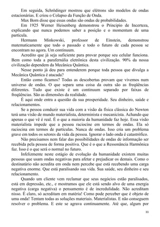 Em seguida, Schrödinger mostrou que elétrons são modelos de ondas
estacionárias. E criou o Colapso da Função de Onda.
Max Born disse que essas ondas são ondas de probabilidades.
Em 1925 Werner Heisenberg demonstrou o Principio de Incerteza,
explicando que nunca podemos saber a posição e o momentum de uma
partícula.
Hermann Minkowski, professor de Einstein, demonstrou
matematicamente que todo o passado e todo o futuro de cada pessoa se
encontram no agora. Um continuum.
Acredito que já seja suficiente para provar porque seu celular funciona.
Bem como toda a parafernália eletrônica desta civilização. 90% da nossa
civilização dependem da Mecânica Quântica.
Nesse ponto já deu para entenderem porque toda pessoa que divulga a
Mecânica Quântica é atacada?
Então como ficamos? Todas as descobertas provam que vivemos num
universo de ondas. O que separa uma coisa da outra são as freqüências
diferentes. Tudo que existe é um continuum separado por faixas de
freqüências. São as dimensões da realidade.
É aqui onde entra a questão da sua prosperidade. Seu dinheiro, saúde e
relacionamentos.
Se a pessoa conduzir sua vida com a visão da física clássica do Newton
terá uma visão de mundo materialista, determinista e mecanicista. Achando que
apenas o que vê é real. É o que a maioria da humanidade faz hoje. Essa visão
materialista impede que a pessoa raciocine em termos de ondas. Ela só
raciocina em termos de partículas. Nunca de ondas. Isso cria um problema
grave em todos os setores da vida da pessoa. Ignorar o lado onda é catastrófico.
Não precisamos nem falar das possibilidades de ondas de informação ser
recebida pela pessoa de forma positiva. Que é o que a Ressonância Harmônica
faz. Isso é o que será o normal no futuro.
Infelizmente neste estágio de evolução da humanidade existem muitas
pessoas que usam ondas negativas para afetar e prejudicar os demais. Como o
destinatário não acredita em onda nem percebe que está recebendo uma carga
negativa enorme. Que está paralisando sua vida. Sua saúde, seu dinheiro e seu
relacionamento.
Quando um cliente vem reclamar que seus negócios estão paralisados,
está em depressão, etc., e mostramos que ele está sendo alvo de uma energia
negativa (carga negativa) o pensamento é de incredulidade. Não acreditam
nisso. É claro, só acreditam em matéria! Como pode perceber que é objeto de
uma onda! Tentam todas as soluções materiais. Materialistas. E não conseguem
resolver o problema. E este se agrava continuamente. Até que, algum por
33
 