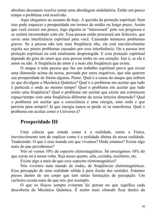 absoluto desespero resolve tentar uma abordagem ondulatória. Então em pouco
tempo o problema está resolvido.
Aqui chegamos ao assunto de hoje. A questão da proteção espiritual. Sem
isso pode esquecer a prosperidade em termos de médio ou longo prazo. Assim
que você crescer um pouco, logo alguém se “interessará” pelo seu progresso e
se sentirá incomodado com ele. Essa pessoa então procurará um feiticeiro, que
envie uma interferência espiritual para você. Causando inúmeros problemas
graves. Se a pessoa não tem uma freqüência alta, ela está inevitavelmente
sujeita aos piores problemas causados por essa interferência. Ou a pessoa tem
proteção espiritual ou está totalmente desprotegida. E essa proteção espiritual
depende do grau de amor que essa pessoa tenha no seu coração. Isto é, se ela é
amor ou não. A freqüência do amor é a mais alta freqüência que existe.
O ataque a toda pessoa que faz um trabalho espiritual prova que existe
uma dimensão acima da nossa, povoada por seres negativos, que não querem
sua prosperidade de forma alguma. Pense. Qual é a causa do ataque que sofrem
os que divulgam a Mecânica Quântica? Qual é o problema em aceitar que tudo
é partícula e onda ao mesmo tempo? Qual o problema em aceitar que tudo
emite uma freqüência? Qual o problema em aceitar que existe um continuum
espaço/tempo com uma freqüência diferente da nossa terceira dimensão? Qual
o problema em aceitar que a consciência é uma energia, uma onda e que
persiste para sempre? Já que energia nunca se perde só se transforma. Qual o
problema em aceitar como o Universo é?
Prosperidade III
Uma ciência que estuda como é a realidade, como a Física,
inevitavelmente tem de explicar como é a realidade última da nossa realidade.
Traduzindo: O que é esse mundo em que vivemos? Onde estamos? Existe algo
mais do que percebemos?
Nós só vemos 10% do espectro eletromagnético. Só enxergamos 10% do
que existe na à nossa volta. Seja nosso quarto, sala, cozinha, escritório, etc.
Existe algo a mais do que esse espectro eletromagnético?
Nós vivemos num mundo de ondas, de freqüências eletromagnéticas.
Essa percepção de uma realidade sólida é pura ilusão dos sentidos. Estamos
presos dentro de um corpo que tem sérias limitações de percepção. Um
cachorro escuta mais do que nós, por exemplo.
O que os físicos sempre evitaram foi pensar no que significa cada
descoberta da Mecânica Quântica. É muito mais cômodo ficar dentro da
34
 