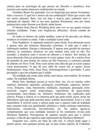 ciência pura ou tecnologia do que pensar em filosofia e metafísica. Isso
mexeria com muitos interesses estabelecidos no mundo.
Giordano Bruno foi queimado vivo na Inquisição por pensar livremente,
falar e escrever. E qual foi o motivo da sua condenação? Dizer que existe vida
em outros planetas! Bem, isso até hoje é motivo para acabarem com a
reputação de alguém. Não se usa mais queimar fisicamente, mas por numa
penitenciária como fizeram com Reich, ainda fazem.
O famoso físico Steven Weinberg disse uma vez: no seu quarto existem
infinitas realidades. Todas com freqüências diferentes. (Estou citando de
memória).
Se todos os átomos são ondas também, como já foi provado, em última
instância só existem as ondas. Toda a realidade é pura onda.
Pura freqüência. A separação material é pura ilusão. Essa dimensão nossa
é apenas uma das inúmeras dimensões existentes. E tudo que é onda é
informação também. Energia e informação. É apenas uma questão de estrutura
atômica, as constantes cósmicas, ter uma matéria mais sutil ou não. Por
exemplo: a distância entre a nuvem de elétrons e o núcleo. Nos átomos da
nossa dimensão física já praticamente só existe espaço vazio. Se o núcleo fosse
do tamanho de uma laranja ele estaria em São Francisco e a primeira camada
de elétrons em Nova York. Para vocês terem uma idéia de que só existe espaço
vazio praticamente. O que dá essa idéia de massa são as quatro forças
fundamentais: força forte, força fraca, eletromagnetismo e gravidade. É pura
percepção o que nós achamos que é sólido.
Na realidade não existe nada sólido, nem massa, nem matéria. Só existem
ondas. Na realidade última.
Muito bem. Qualquer pessoa já ouviu falar, leu, viu no cinema, sobre
espíritos, fantasmas, aparições, postergeits, assombração, espectros, mortos-
vivos, feitiçaria, vudu, benzimento, maldições, amarração, percepção extra-
sensorial, viagem astral, projeciologia, experiências de quase-morte,
reencarnação, mau-olhado, etc. Inúmeros fenômenos não explicados pela
ciência. Porque a ciência só se interessa pelo que pode medir, pesar, testar em
laboratório, pelo que pode perceber pelos sentidos basicamente. Essa é a visão
materialista. É incrível como a ciência pode usar o aspecto onda da realidade
para construir toda essa parafernália eletrônica e ainda continuar materialista,
reducionista, mecanicista, bio-molecular, etc. Na prática ignora-se
completamente que essa realidade material já foi totalmente revista pela
Mecânica Quântica. Precisaremos de quantos séculos para que a ciência
assuma a visão do que significa cada experimento da Mecânica Quântica?
Enquanto isso, vamos aos fatos da vida real. A ciência pode negar o
quanto quiser, mas qualquer pessoa que vá num centro espírita, de Umbanda,
35
 