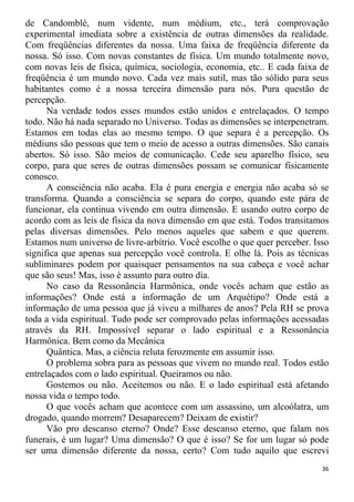 de Candomblé, num vidente, num médium, etc., terá comprovação
experimental imediata sobre a existência de outras dimensões da realidade.
Com freqüências diferentes da nossa. Uma faixa de freqüência diferente da
nossa. Só isso. Com novas constantes de física. Um mundo totalmente novo,
com novas leis de física, química, sociologia, economia, etc.. E cada faixa de
freqüência é um mundo novo. Cada vez mais sutil, mas tão sólido para seus
habitantes como é a nossa terceira dimensão para nós. Pura questão de
percepção.
Na verdade todos esses mundos estão unidos e entrelaçados. O tempo
todo. Não há nada separado no Universo. Todas as dimensões se interpenetram.
Estamos em todas elas ao mesmo tempo. O que separa é a percepção. Os
médiuns são pessoas que tem o meio de acesso a outras dimensões. São canais
abertos. Só isso. São meios de comunicação. Cede seu aparelho físico, seu
corpo, para que seres de outras dimensões possam se comunicar fisicamente
conosco.
A consciência não acaba. Ela é pura energia e energia não acaba só se
transforma. Quando a consciência se separa do corpo, quando este pára de
funcionar, ela continua vivendo em outra dimensão. E usando outro corpo de
acordo com as leis de física da nova dimensão em que está. Todos transitamos
pelas diversas dimensões. Pelo menos aqueles que sabem e que querem.
Estamos num universo de livre-arbítrio. Você escolhe o que quer perceber. Isso
significa que apenas sua percepção você controla. E olhe lá. Pois as técnicas
subliminares podem por quaisquer pensamentos na sua cabeça e você achar
que são seus! Mas, isso é assunto para outro dia.
No caso da Ressonância Harmônica, onde vocês acham que estão as
informações? Onde está a informação de um Arquétipo? Onde está a
informação de uma pessoa que já viveu a milhares de anos? Pela RH se prova
toda a vida espiritual. Tudo pode ser comprovado pelas informações acessadas
através da RH. Impossível separar o lado espiritual e a Ressonância
Harmônica. Bem como da Mecânica
Quântica. Mas, a ciência reluta ferozmente em assumir isso.
O problema sobra para as pessoas que vivem no mundo real. Todos estão
entrelaçados com o lado espiritual. Queiramos ou não.
Gostemos ou não. Aceitemos ou não. E o lado espiritual está afetando
nossa vida o tempo todo.
O que vocês acham que acontece com um assassino, um alcoólatra, um
drogado, quando morrem? Desaparecem? Deixam de existir?
Vão pro descanso eterno? Onde? Esse descanso eterno, que falam nos
funerais, é um lugar? Uma dimensão? O que é isso? Se for um lugar só pode
ser uma dimensão diferente da nossa, certo? Com tudo aquilo que escrevi
36
 