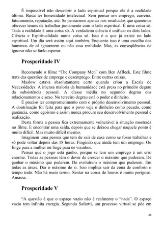 É impossível não descobrir o lado espiritual porque ele é a realidade
última. Basta ter honestidade intelectual. Sem pensar em emprego, carreira,
faturamento, reputação, etc. Se pensarmos apenas nos resultados que queremos
oferecer temos de trabalhar juntamente com o lado espiritual. É uma coisa só.
Toda a realidade é uma coisa só. A verdadeira ciência é unificar os dois lados.
Ciência e Espiritualidade numa coisa só. Isso é o que já existe no lado
espiritual. Um dia será assim aqui também. Enquanto isso é uma escolha dos
humanos de cá ignorarem ou não essa realidade. Mas, as conseqüências de
ignorar não se farão esperar.
Prosperidade IV
Recomendo o filme “The Company Men” com Ben Affleck. Este filme
trata das questões de emprego e desemprego. Entre outras coisas.
Maslow estava absolutamente certo quando criou a Escala de
Necessidades. A imensa maioria da humanidade está presa no primeiro degrau
da subsistência pessoal. A classe média no segundo degrau dos
relacionamentos e sexo. No terceiro degrau está o poder e dinheiro.
É preciso ter comprometimento com o próprio desenvolvimento pessoal.
A doutrinação foi feita para que o povo veja o dinheiro como pecado, como
ganância, como egoísmo e assim nunca procure seu desenvolvimento pessoal e
realização.
Desta forma a pessoa fica extremamente vulnerável à situação mostrada
no filme. E encontrar uma saída, depois que se deixou chegar naquele ponto é
muito difícil. Mas muito difícil mesmo.
Imaginem uma pessoa que tem de sair de casa como se fosse trabalhar e
só pode voltar depois das 18 horas. Fingindo que ainda tem um emprego. Ou
finge para a mulher ou finge para os vizinhos.
Pensar que o jogo está ganho, porque se tem um emprego é um erro
enorme. Todas as pessoas têm o dever de crescer o máximo que puderem. De
ganhar o máximo que puderem. De evoluírem o máximo que puderem. Em
todas as áreas. Dar o máximo de si. Isso implica sair da zona de conforto o
tempo todo. Não há meio termo. Sentar na coroa de louros é muito perigoso.
Amassa.
Prosperidade V
“A questão é que o espaço vazio não é realmente o “nada”. O espaço
vazio tem infinita energia. Segundo Safartti, um processo virtual se põe em
38
 