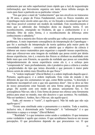 andamento por um salto superluminal (mais rápido que a luz) de neguentropia
(informação), que brevemente organiza um tanto dessa infinita energia de
vazio para fazer a partícula ou as partículas virtuais.”
“Em que pese a maré de “conhecimento” que nos envolveu no transcurso
de 30 anos, o grupo de Física Fundamental, como os físicos reunidos em
Copenhague meio século antes que eles, se viu forçado a reconhecer que talvez
não fosse possível construir um modelo da realidade. Este reconhecimento é
mais que a admissão das limitações desta ou daquela teoria. É um
reconhecimento, emergindo no Ocidente, de que o conhecimento é si é
limitado. Dito de outra forma, é o reconhecimento da diferença entre
conhecimento e sabedoria.”
“De fato a maioria dos físicos não acredita que valha a pena pensar nestes
problemas. A mais importante conseqüência da interpretação de Copenhague –
que foi a aceitação da interpretação da teoria quântica pela maior parte da
comunidade científica – consistiu em admitir que o objetivo da ciência é
elaborar um marco matemático para organizar e expandir nossas experiências,
mais que oferecer-nos uma imagem da realidade que possa existir por detrás
dessas experiências, isto é, a maioria dos físicos se alinham na atualidade com
Bohr mais que com Einstein, na questão da realidade que possa ser concebida
independentemente da nossa experiência como ela é, e o esforço para
“compreende-la” mais profundamente, não é produtivo para a ciência e conduz
a perplexidades do tipo que temos discutido e que parecem à maior parte
físicos serem de ordem mais filosófica do que física.”
“A “ordem implicada” (David Bohm) é a ordem implicada daquilo-que-é.
Portanto, aquilo-que-é, é a ordem implicada. Esta visão do mundo é tão
diferente da que nós costumamos ter que, como Bohn acentua, “a descrição é
totalmente incompatível com o que nós queremos dizer”. Isto se deve ao fato
de nosso pensamento estar baseado em uma forma antiga do pensamento
grego. De acordo com este modo de pensar, unicamente Ser, é. Em
conseqüência Não-ser, não é. Esta forma de pensar nos oferece uma ferramenta
prática para atuar no mundo, mas não descreve o que acontece. Na realidade,
Não-ser também é. Ambos, Ser e Não-ser, são aquilo-que-é.
Tudo, até mesmo o “vazio”, é aquilo-que-é. Não há nada que não seja
aquilo-que-é.”
“Existe uma similitude entre o pensamento e a matéria. Toda a matéria,
inclusive nós, é determinada pela “informação”. A “informação” é o que
determina o espaço e o tempo.” (David Bohm)
“”Realidade” é o que tomamos como sendo o verdadeiro. O que tomamos
como verdadeiro é aquilo que cremos. O que acreditamos baseia-se em nossas
percepções. O que percebemos depende do que procuramos ver. O que
39
 