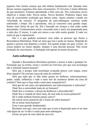 jogamos fora muitas crenças que não tinham fundamento real. Quando mais
dessas crenças jogarmos fora mais cresceremos. O Universo é muito diferente
do que pensamos. Estamos aprendendo a fluir com ele. Nos colocamos novos
objetivos o tempo todo. Novas metas. Novos desafios. Podemos impor uma
taxa de crescimento acelerada que damos conta. Agora estamos voando em
velocidade de cruzeiro. O programa da auto-sabotagem continua sendo
enfrentado e limpo. Ele é persistente, mas já vencemos uma grande etapa.
Somos mais fortes do que ele. Ele é baseado em crenças e elas estão sendo
descartadas. Continuaremos assim, crescendo mais e mais, nos preparando para
o salto dos 12 meses. A cada seis meses a um salto muito grande. E cada vez
maior já que é exponencial.
Isto é o que poderia acontecer com todas as pessoas que fazem a
Ressonância Harmônica. Pode ser mais que isso e pode ser menos. Depende do
quanto a pessoa está disposta a evoluir. Em quanto tempo ela quer evoluir. As
coisas podem ser muito rápidas. Sempre é uma decisão pessoal. Não existe
limitação de crescimento. A limitação está apenas na mente da pessoa.
Auto-sabotagem
Quando a Ressonância Harmônica permite o acesso à toda e qualquer In-
Formação que já existiu, existe e existirá no Universo, por que essa tecnologia
não é utilizada intensivamente?
Será que é porque toda tecnologia avançada parece com magia, como
disse alguém? Ou será por causa da zona de conforto?
Será que tudo que se fala sobre querer ter dinheiro, relacionamentos,
poder, saúde, influência e tudo o mais tem de acontecer dentro da zona de
conforto? Sem que se faça nada a mais para conquistá-los?
Será que ter um carro, um apartamento, um relacionamento é suficiente?
Onde fica a curiosidade inata do ser humano?
Onde fica a aventura, o desejo de desbravar o desconhecido?
Onde fica a vontade de fazer mais, de usar todo no nosso potencial?
De ir onde nenhum homem jamais esteve?
De esticar nosso potencial até o limite do sobre-humano?
De se tornar meta-humano?
Essa é uma questão fundamental.
Reclamar sem agir, sem usar tudo que se tem à disposição para se ter uma
vida digna de ser vivida é a mais pura auto-sabotagem.
Existe um pote de ouro além do arco-íris.
4
 