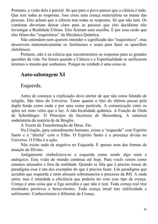 Portanto, a visão dela é parcial. Só que para o povo parece que a ciência é tudo.
Que tem todas as respostas. Isso criou uma crença materialista na mente das
pessoas. Elas acham que a ciência tem todas as respostas. Só que não tem. Os
cientistas deveriam deixar claro para as pessoas que eles decidiram não
investigar a Realidade Última. Eles fizeram uma escolha. É por essa razão que
eles falam das “esquisitices” da Mecânica Quântica.
Não entendem nem querem entender o significado das “esquisitices”, mas
descrevem matematicamente os fenômenos e usam para fazer os aparelhos
eletrônicos.
Portanto, não é na ciência que encontraremos as respostas para as grandes
questões da vida. No futuro quando a Ciência e a Espiritualidade se unificarem
teremos o mundo que sonhamos. Porque na verdade é uma coisa só.
Auto-sabotagem XI
Esquerda.
Antes de começar a explicação devo alertar de que não estou falando de
religião. São fatos do Universo. Tanto quanto o fato do elétron passar pela
dupla fenda como onda e por uma como partícula. A comunicação entre os
spins ser mais velos que a luz. A não-localidade quântica. A Função de Onda
de Schrödinger. O Principio da Incerteza de Heisenberg. A natureza
ondulatória da matéria de de Broglie.
A Teoria da Transformação de Dirac. Etc.
Na Criação, para entendimento humano, existe a “esquerda” com Espirito
Santo e a “direita” com o Filho. O Espírito Santo é a presença divina no
Universo. O Filho é a ação.
Não existe nada de negativo na Esquerda. É apenas uma das formas de
atuação do Divino.
Antigamente simbolizava-se a esquerda como sendo algo ruim e
anárquico. Esta visão de mundo continua até hoje. Para vocês verem como
estamos atrasados e fora da realidade. Quando se fala que é preciso trocar de
paradigma esse é um dos exemplos do que é preciso fazer. Um paradigma que
acredita que esquerda é ruim atrasará sobremaneira o processo da RH. A onda
entra, mas é retardada a eficiência que poderia ter com esse tipo de crença.
Crença é uma coisa que o Ego acredita e que não é real. Toda crença real traz
resultados positivos e benevolentes. Toda crença irreal traz infelicidade e
sofrimento. Conhecimento é diferente de Crença.
41
 