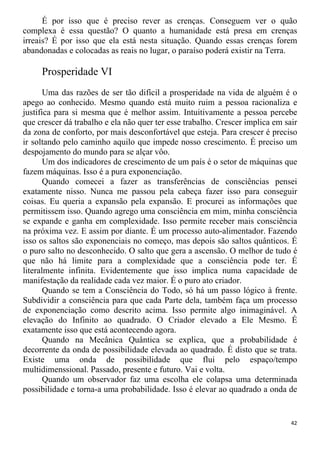 É por isso que é preciso rever as crenças. Conseguem ver o quão
complexa é essa questão? O quanto a humanidade está presa em crenças
irreais? É por isso que ela está nesta situação. Quando essas crenças forem
abandonadas e colocadas as reais no lugar, o paraíso poderá existir na Terra.
Prosperidade VI
Uma das razões de ser tão difícil a prosperidade na vida de alguém é o
apego ao conhecido. Mesmo quando está muito ruim a pessoa racionaliza e
justifica para si mesma que é melhor assim. Intuitivamente a pessoa percebe
que crescer dá trabalho e ela não quer ter esse trabalho. Crescer implica em sair
da zona de conforto, por mais desconfortável que esteja. Para crescer é preciso
ir soltando pelo caminho aquilo que impede nosso crescimento. É preciso um
despojamento do mundo para se alçar vôo.
Um dos indicadores de crescimento de um país é o setor de máquinas que
fazem máquinas. Isso é a pura exponenciação.
Quando comecei a fazer as transferências de consciências pensei
exatamente nisso. Nunca me passou pela cabeça fazer isso para conseguir
coisas. Eu queria a expansão pela expansão. E procurei as informações que
permitissem isso. Quando agrego uma consciência em mim, minha consciência
se expande e ganha em complexidade. Isso permite receber mais consciência
na próxima vez. E assim por diante. É um processo auto-alimentador. Fazendo
isso os saltos são exponenciais no começo, mas depois são saltos quânticos. É
o puro salto no desconhecido. O salto que gera a ascensão. O melhor de tudo é
que não há limite para a complexidade que a consciência pode ter. É
literalmente infinita. Evidentemente que isso implica numa capacidade de
manifestação da realidade cada vez maior. É o puro ato criador.
Quando se tem a Consciência do Todo, só há um passo lógico à frente.
Subdividir a consciência para que cada Parte dela, também faça um processo
de exponenciação como descrito acima. Isso permite algo inimaginável. A
elevação do Infinito ao quadrado. O Criador elevado a Ele Mesmo. É
exatamente isso que está acontecendo agora.
Quando na Mecânica Quântica se explica, que a probabilidade é
decorrente da onda de possibilidade elevada ao quadrado. É disto que se trata.
Existe uma onda de possibilidade que flui pelo espaço/tempo
multidimenssional. Passado, presente e futuro. Vai e volta.
Quando um observador faz uma escolha ele colapsa uma determinada
possibilidade e torna-a uma probabilidade. Isso é elevar ao quadrado a onda de
42
 