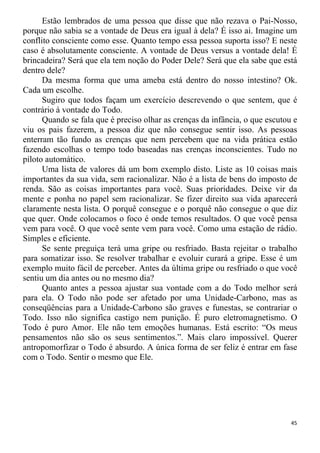 Estão lembrados de uma pessoa que disse que não rezava o Pai-Nosso,
porque não sabia se a vontade de Deus era igual à dela? É isso ai. Imagine um
conflito consciente como esse. Quanto tempo essa pessoa suporta isso? E neste
caso é absolutamente consciente. A vontade de Deus versus a vontade dela! É
brincadeira? Será que ela tem noção do Poder Dele? Será que ela sabe que está
dentro dele?
Da mesma forma que uma ameba está dentro do nosso intestino? Ok.
Cada um escolhe.
Sugiro que todos façam um exercício descrevendo o que sentem, que é
contrário à vontade do Todo.
Quando se fala que é preciso olhar as crenças da infância, o que escutou e
viu os pais fazerem, a pessoa diz que não consegue sentir isso. As pessoas
enterram tão fundo as crenças que nem percebem que na vida prática estão
fazendo escolhas o tempo todo baseadas nas crenças inconscientes. Tudo no
piloto automático.
Uma lista de valores dá um bom exemplo disto. Liste as 10 coisas mais
importantes da sua vida, sem racionalizar. Não é a lista de bens do imposto de
renda. São as coisas importantes para você. Suas prioridades. Deixe vir da
mente e ponha no papel sem racionalizar. Se fizer direito sua vida aparecerá
claramente nesta lista. O porquê consegue e o porquê não consegue o que diz
que quer. Onde colocamos o foco é onde temos resultados. O que você pensa
vem para você. O que você sente vem para você. Como uma estação de rádio.
Simples e eficiente.
Se sente preguiça terá uma gripe ou resfriado. Basta rejeitar o trabalho
para somatizar isso. Se resolver trabalhar e evoluir curará a gripe. Esse é um
exemplo muito fácil de perceber. Antes da última gripe ou resfriado o que você
sentiu um dia antes ou no mesmo dia?
Quanto antes a pessoa ajustar sua vontade com a do Todo melhor será
para ela. O Todo não pode ser afetado por uma Unidade-Carbono, mas as
conseqüências para a Unidade-Carbono são graves e funestas, se contrariar o
Todo. Isso não significa castigo nem punição. É puro eletromagnetismo. O
Todo é puro Amor. Ele não tem emoções humanas. Está escrito: “Os meus
pensamentos não são os seus sentimentos.”. Mais claro impossível. Querer
antropomorfizar o Todo é absurdo. A única forma de ser feliz é entrar em fase
com o Todo. Sentir o mesmo que Ele.
45
 