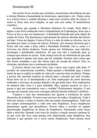 Somatização III
Em muitos livros escritos por cientistas, encontramos advertências de que
a ciência libertou a humanidade do misticismo, superstição e etc.. Falam como
se a ciência fosse a verdade absoluta e nada mais existisse além da ciência. É
como se fosse uma nova religião; só que sem esse nome. O materialismo
científico.
Acontece que quando a Mecânica Quântica foi criada, Niels Bohr e
depois o que ficou conhecido como a Interpretação de Copenhague, disse que a
Física só iria se ater aos fenômenos. A Realidade Profunda não seria objeto de
estudo da Física. Ele determinou o pensamento da maioria absoluta dos físicos
até hoje. Virou um dogma. Como a Física é a mãe de todas as ciências, isso se
estendeu por todos os ramos da ciência. Portanto, eles mesmos disseram que a
Física não tem nada a dizer sobre a Realidade Profunda. Isto é, como é o
Universo em última instância. Ficam apenas nos fenômenos, seus cálculos,
tecnologia e parafernália eletrônica. Só que isso não é explicado para as
crianças que entram na escola. Toda criança teria de ser informada de que tudo
que aprenderá é apenas uma parte que foi estudada. Existem mais coisas que
não foram estudadas e que não fazem parte do escopo da ciência. Eles, os
cientistas, decidiram isso e continuam decidindo.
É preciso deixar isso bem claro, mas o povo nem sequer sabe disto. E
acredita em materialismo científico. Então quando a Realidade (que é muito
maior do que se supõe) se impõe na vida real, a pessoa entra em pânico. Porque
a pessoa não encontra resposta na ciência para a situação que está vivendo.
Nessa hora ela se vê desamparada e só. Sem explicações de como funciona
realmente o universo, do porque daquilo e do que pode fazer. Sem explicações
de nenhum lado. Essa é a pura realidade. Mas, quantos querem ver isso e
passar a agir em consonância com a verdade? Praticamente ninguém. É por
isso que um sistema como esse consegue subsistir durante milênios e milênios.
Vejamos o caso das somatizações por ignorar a existência de outras
dimensões da realidade. Vivemos num universo de ondas e freqüências. Tudo é
feito por átomos e todos os átomos têm um campo eletromagnético. Tudo tem
um campo eletromagnético e tudo tem uma freqüência. Essas freqüências
determinam aquilo que percebemos. Nossos olhos e ouvidos só captam
determinadas freqüências ou faixas de freqüências. Exatamente como nosso
rádio e televisão. Quando você troca de estação a estação anterior continua lá,
só que você não ouve mais porque está sintonizando outra freqüência. Sua
intenção é que permite ver e ouvir outras freqüências. Num mesmo local
46
 
