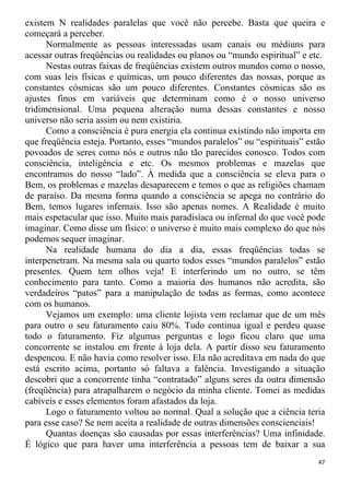 existem N realidades paralelas que você não percebe. Basta que queira e
começará a perceber.
Normalmente as pessoas interessadas usam canais ou médiuns para
acessar outras freqüências ou realidades ou planos ou “mundo espiritual” e etc.
Nestas outras faixas de freqüências existem outros mundos como o nosso,
com suas leis físicas e químicas, um pouco diferentes das nossas, porque as
constantes cósmicas são um pouco diferentes. Constantes cósmicas são os
ajustes finos em variáveis que determinam como é o nosso universo
tridimensional. Uma pequena alteração numa dessas constantes e nosso
universo não seria assim ou nem existiria.
Como a consciência é pura energia ela continua existindo não importa em
que freqüência esteja. Portanto, esses “mundos paralelos” ou “espirituais” estão
povoados de seres como nós e outros não tão parecidos conosco. Todos com
consciência, inteligência e etc. Os mesmos problemas e mazelas que
encontramos do nosso “lado”. À medida que a consciência se eleva para o
Bem, os problemas e mazelas desaparecem e temos o que as religiões chamam
de paraíso. Da mesma forma quando a consciência se apega no contrário do
Bem, temos lugares infernais. Isso são apenas nomes. A Realidade é muito
mais espetacular que isso. Muito mais paradisíaca ou infernal do que você pode
imaginar. Como disse um físico: o universo é muito mais complexo do que nós
podemos sequer imaginar.
Na realidade humana do dia a dia, essas freqüências todas se
interpenetram. Na mesma sala ou quarto todos esses “mundos paralelos” estão
presentes. Quem tem olhos veja! E interferindo um no outro, se têm
conhecimento para tanto. Como a maioria dos humanos não acredita, são
verdadeiros “patos” para a manipulação de todas as formas, como acontece
com os humanos.
Vejamos um exemplo: uma cliente lojista vem reclamar que de um mês
para outro o seu faturamento caiu 80%. Tudo continua igual e perdeu quase
todo o faturamento. Fiz algumas perguntas e logo ficou claro que uma
concorrente se instalou em frente à loja dela. A partir disso seu faturamento
despencou. E não havia como resolver isso. Ela não acreditava em nada do que
está escrito acima, portanto só faltava a falência. Investigando a situação
descobri que a concorrente tinha “contratado” alguns seres da outra dimensão
(freqüência) para atrapalharem o negócio da minha cliente. Tomei as medidas
cabíveis e esses elementos foram afastados da loja.
Logo o faturamento voltou ao normal. Qual a solução que a ciência teria
para esse caso? Se nem aceita a realidade de outras dimensões conscienciais!
Quantas doenças são causadas por essas interferências? Uma infinidade.
É lógico que para haver uma interferência a pessoas tem de baixar a sua
47
 