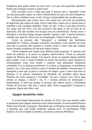 freqüência para poder entrar em fase com o ser que está querendo interferir.
Senão não consegue acessar o canal certo.
Não consegue ouvir a rádio que quer. É preciso que o “aparelho” entre
em fase para poder captar ou sofrer a interferência de seres da outra freqüência.
Isto é o óbvio ululante como se fala. Só que a humanidade não acredita nisso.
Recentemente uma cliente nova veio contar que está com um problema
de depressão que surgiu do nada. Estava tudo bem e agora ela se arrasta para ir
trabalhar e não consegue trabalhar. Tudo vai mal. Como é uma alta executiva
seu cargo está em risco. Um alto executivo não pode se dar ao luxo de ter
depressão. Ela não acredita em energia nem em interferência. Nestes casos o
desespero é um bom amigo, porque quando “aperta o calo” a pessoa procura a
solução seja onde for. Ela já está em recuperação. Tenho N desses casos.
Como as pessoas não “enxergam” a realidade são facilmente
manipuláveis. Vejam a situação econômica do planeta. Uma maneira de fazer
com que as pessoas não estudem o assunto acima é fazer com que estejam
numa situação econômica de luta pela sobrevivência.
Assim ninguém tem tempo nem dinheiro para pesquisar. A maioria tem
medo da pobreza e só pensa na própria sobrevivência. Ficam no primeiro
degrau de Maslow para sempre. Uns poucos ficam no segundo degrau também
para sempre. Com o medo instalado na mente das pessoas, basta abastecê-lo
continuamente (com mais medo) e teremos uma população totalmente
controlada. E ai as doenças proliferam. E o crime, a insegurança, os problemas
mentais, etc. Uma coisa reforça a outra. O horário de trabalho é massacrante. O
transporte é para que se perca o máximo de tempo e gere o stress que trará as
doenças. E os poucos momentos de liberdade são perdidos numa busca
frenética de como esquecer a “realidade” em que a pessoa vive. Nessa fuga
entram as drogas, o álcool e etc. É o sistema perfeito de dominação e
manipulação. E tudo isso porque as pessoas não sabem como é a Realidade
Última do Universo. Não têm a menor idéia. Estou exagerando? Comecem a
pesquisar. Quem tem olhos veja!
Apagar memórias ruins
A revista Super Interessante de outubro de 2012, traz uma matéria sobre
as pesquisas para apagar memórias ruins seletivamente. O neurocientista Karim
Nader está fazendo a pesquisa. Descobriu que se bloquear uma proteína apaga
a memória que está sendo lembrada naquela hora. O neurologista Todd
Sacktor, da Universidade Columbia, encontrou a proteína PKMzeta.
48
 
