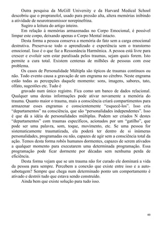 Outra pesquisa da McGill University e da Harvard Medical School
descobriu que o propranolol, usado para pressão alta, altera memórias inibindo
a atividade de neurotransmissor norepinefrina.
Sugiro a leitura do artigo inteiro.
Em relação à memórias armazenadas no Corpo Emocional, é possível
limpar este corpo, deixando apenas o Corpo Mental intacto.
Desta forma a pessoa conserva a memória do fato sem a carga emocional
destrutiva. Preserva-se todo o aprendizado e experiência sem o transtorno
emocional. Isso é o que faz a Ressonância Harmônica. A pessoa está livre para
crescer e evoluir sem estar paralisada pelos traumas, sejam quais forem. Isto
permite a cura total. Existem centenas de milhões de pessoas com esse
problema.
Os casos de Personalidade Múltipla são típicos de traumas contínuos ou
não. Todo evento causa a gravação de um engrama no cérebro. Neste engrama
estão todas as percepções daquele momento: sons, imagens, sabores, tato,
olfato, sugestões etc. Tudo é
gravado num único registro. Fica como um banco de dados relacional.
Qualquer uma destas informações pode ativar novamente a memória do
trauma. Quanto maior o trauma, mais a consciência criará compartimentos para
armazenar esses engramas e conscientemente “esquecê-los”. Isso cria
“departamentos” na consciência, que são “personalidades independentes”. Isso
é que dá a idéia de personalidades múltiplas. Podem ser criados N destes
“departamentos” com traumas específicos, acionados por um “gatilho”, que
pode ser uma palavra, som, toque, movimento, etc. Se uma pessoa for
sistematicamente traumatizada, ela poderá ter dentro de si inúmeras
personalidades, programadas ou não, capazes de agir sem a consciência total da
ação. Temos desta forma robôs humanos dormentes, capazes de serem ativados
a qualquer momento para executarem uma determinada programação. Essa
programação pode ficar dormente por décadas sem nenhuma perda de
eficiência.
Desta forma vejam que se um trauma não for curado ele dominará a vida
da pessoa para sempre. Percebem a conexão que existe entre isso e a auto-
sabotagem? Sempre que chega num determinado ponto um comportamento é
ativado e destrói tudo que estava sendo construído.
Ainda bem que existe solução para tudo isso.
49
 