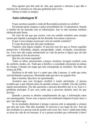 Para aqueles que têm sede de vida, que querem o máximo e que dão o
máximo de si mesmos na vida que ganharam para viver.
Abraço à todos os amigos.
Auto-sabotagem II
O que acontece quando a onda da Ressonância penetra no cérebro?
Ela penetra pelas sinapses e pelos microtúbulos de 15 nanometros. Inunda
o cérebro de luz dourada com as informações. Isso se não encontra nenhum
obstáculo pela frente.
No caso de um ego que resiste, vem em sentido contrário uma energia
escura que impede a passagem da luz dourada. Isso atrasa o processo.
O que é essa energia escura que vem em sentido contrário?
É o ego da pessoa que não quer mudanças.
Vejamos uma lógica simples. O universo tem leis que se forem seguidas
promovem a felicidade, alegria, prosperidade, saúde, evolução, crescimento,
etc. Caso isso não esteja acontecendo na vida da pessoa é lógico que ela não
está seguindo as leis do universo.
Que leis ela estará seguindo?
Todos os tabus, preconceitos, crenças, mentiras, lavagem cerebral, zona
de conforto, medos, etc. Tudo que a família e a sociedade colocaram na cabeça
da criança. Criando um mapa que não corresponde ao território. Pra falar em
termos de PNL.
Desfazer-se de tudo isso é a parte que cabe à pessoa. A onda que entra
está facilitando o processo. Mostrando tudo que deve ser jogado fora.
Que é mentira. Que deve ser questionado.
Acontece que essa lavagem cerebral é muito persistente. A pessoa
acredita que o que falaram para ela quando criança é verdade. Ela não confere
aquilo pessoalmente. Ela não questiona e procura descobrir por si só. Esse é o
problema principal. É por essa razão que o processo demora mais do que
deveria.
Quando a pessoa se abstém completamente do ego, a informação entra
em nanosegundos. Nesse caso a pessoa está totalmente disponível para fazer o
que veio fazer aqui.
Se os resultados demoram é porque a pessoa está se apegando a crenças
que não são reais. Não dão resultado. O universo é um lugar de leis. Tem de
dar resultado se a pessoa está de acordo com essas leis. Isso é valido para todas
as áreas da vida do ser humano. E se a pessoa acredita que sofrimento é bom?
5
 