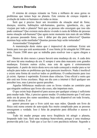 Aurora Dourada
O sistema de crenças reinante na Terra a milhares de anos gerou os
problemas que temos hoje no planeta. Este sistema de crenças impede a
evolução de todos os humanos em todas as áreas.
Será que é preciso fazer um inventário da situação atual de fome,
doenças, miséria, habitações sub-humanas, guerras, ignorância, etc., que
vicejam por todo o planeta? Será que as pessoas não enxergam que isso não
pode continuar? Que existem meia-dúzia vivendo à custa de bilhões de pessoas
numa situação sub-humana? Que agora neste momento tem mais de um bilhão
de pessoas passando fome, com 1 dólar por dia para sobreviver? Quantas
meninas hoje serão mutiladas? Quantas pessoas hoje serão torturadas?
Assassinadas? Estupradas?
A manutenção deste status quo é impossível de continuar. Existe um
limite para isso que está acontecendo. E esse limite já foi atingido há 3300 anos
atrás. Fazem 3300 anos que se trabalha para resolver isso e agora chegou a
hora.
Dentro de dois meses e pouco haverá uma mudança de era. A cada dois
mil anos há uma mudança de era. E sempre é uma data marcante com grandes
mudanças. Existem outros ciclos, mas este de agora é extremamente
importante. A partir do inicio desta nova era tudo começará a mudar para se ter
solução para todos os problemas que hoje parecem insolúveis. Nada é insolúvel
e existe uma forma de resolver todos os problemas. O conhecimento para isso
já existe. Apenas é suprimido. Existem duas ciências. Uma oficial e outra que
não está nos livros escolares. Hoje em dia com a internet é fácil qualquer um
perceber isso, mas é preciso querer perceber.
Aquelas bibliotecas medievais com os livros virados ao contrário para
que ninguém soubesse que livros são esses, não importam mais.
O que existe hoje disponível para acesso por qualquer criança é suficiente
para mudar tudo. Mas, é preciso querer mudar. O conhecimento que 5 mil anos
atrás era de posse dos sumo sacerdotes, hoje está disponível em toda livraria,
sob vários títulos. É só
querer procurar que o livro cairá nas suas mãos. Quando um livro de
física está numa estante de auto-ajuda fica muito complicado para as pessoas
enxergarem a verdade. Isso é feito de propósito para dificultar o acesso à
verdade.
Tudo irá mudar porque uma nova freqüência irá atingir o planeta,
limpando tudo isso. Será uma mudança benevolente, porque é uma mudança
promovida pela Luz. Tudo que a Luz faz é com paciência milenar. Segundo a
50
 