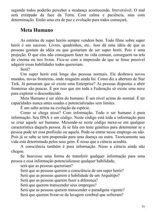segundo todos poderão perceber a mudança acontecendo. Irreversível. O mal
será extirpado da face da Terra. Com calma e paciência, mas com
determinação. Então uma era de paz e evolução para todos começará.
Meta Humano
As estórias de super heróis sempre vendem bem. Todo filme sobre super
herói é um sucesso. Livros, quadrinhos, etc.. Isso dá uma idéia de que as
pessoas gostam da idéia ou que gostariam de ser super herói. Pois é uma
projeção. O que elas não conseguem fazer na vida comum, conseguem na tela
do cinema ou nos livros. Fica-se com a impressão de que se fosse possível
adquirir essas habilidades todos quereriam.
Será?
Um super herói está longe das pessoas normais. Ele desbrava novos
mundos, novas fronteiras, onde ninguém ainda foi. Como diz a abertura de Star
Trek. Já pensaram que só existe uma Enterprise? As pessoas dispostas a abrir
fronteiras são poucas. É por isso que em toda a Federação só existe uma nave
para explorar o desconhecido.
Meta Humano é ser além do humano. É um nível acima do normal. É ter
capacidades nunca antes usadas e potencializadas sem limites.
É um salto acima na evolução da espécie.
Como se chega nisso? Com informação. Todo o ser humano é pura
informação. Seu DNA é um código. Neste código está toda a informação para
se criar aquele ser humano. Mexendo-se neste código mexe-se em qualquer
característica daquela pessoa. Já se fala em teste genético para determinar se a
pessoa pode ter essa profissão ou aquela. Pode-se entrar nesse emprego ou não.
Pois já se sabe se tem propensão para uma doença ou outra. Teoricamente sua
vida está determinada pelos seus gens. É nisso que a ciência acredita.
A consciência também é pura informação. Nisso a ciência ainda não
chegou.
Se houvesse uma forma de transferir qualquer informação para uma
pessoa e essa informação potencializasse qualquer habilidade,
será que as pessoas quereriam?
Será que as pessoas querem a consciência de um super herói?
Será que as pessoas querem a habilidade de um Arquétipo?
Será que as pessoas querem fazer a diferença?
Será que querem transcender seus empregos?
Será que as pessoas querem transcender o paradigma vigente?
Será que querem livrar-se da lavagem cerebral que sofreram?
51
 