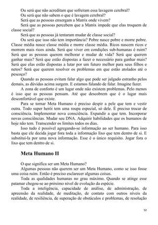 Ou será que não acreditam que sofreram essa lavagem cerebral?
Ou será que não sabem o que é lavagem cerebral?
Será que as pessoas enxergam a Matrix onde vivem?
Será que as pessoas percebem que a Matrix impede que elas troquem de
classe social?
Será que as pessoas já tentaram mudar de classe social?
Ou será que isso não tem importância? Pobre nasce pobre e morre pobre.
Classe média nasce classe média e morre classe média. Ricos nascem ricos e
morrem mais ricos ainda. Será que viver em condições sub-humanas é ruim?
Será que as pessoas querem melhorar e mudar de vida? Será que querem
ganhar mais? Será que estão dispostas a fazer o necessário para ganhar mais?
Será que elas estão dispostas a lutar por um futuro melhor para seus filhos e
netos? Será que querem resolver os problemas em que estão atolados até o
pescoço?
Quando as pessoas evitam falar algo que pode ser julgado estranho pelos
demais, as dúvidas acima surgem. E estamos falando de falar. Imagine fazer.
A zona de conforto é um lugar onde não existem problemas. Pelo menos
é isso que as pessoas pensam. Até que descobrem que é o lugar mais
desconfortável que existe.
Para se tornar Meta Humano é preciso despir a pele que tem e vestir
outra. Todo super herói tem uma roupa especial, só dele. É preciso trocar de
consciência. Implementar nova consciência. Expandir a que tem. Incorporar
novas consciências. Mudar seu DNA. Adquirir habilidades que os humanos de
hoje não tem. Transcender os limites todos os dias.
Isso tudo é possível agregando-se informação ao ser humano. Para isso
basta que ele decida jogar fora toda a informação lixo que tem dentro de si. E
substituí-la por uma nova informação. Esse é o único requisito. Jogar fora o
lixo que tem dentro de si.
Meta Humano II
O que significa ser um Meta Humano?
Algumas pessoas não querem ser um Meta Humano, como se isso fosse
uma coisa ruim. Então é preciso esclarecer algumas coisas.
Toda as qualidades humanas no grau máximo. Quando se atinge esse
patamar chegou-se ao próximo nível de evolução da espécie.
Toda a inteligência, capacidade de análise, de administração, de
apreensão da realidade, de meditação, de contato com outros níveis da
realidade, de resiliência, de superação de obstáculos e problemas, de resolução
52
 