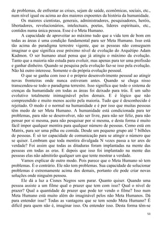 de problemas, de enfrentar as crises, sejam de saúde, econômicas, sociais, etc.,
num nível igual ou acima ao dos maiores expoentes da história da humanidade.
Os maiores cientistas, generais, administradores, pesquisadores, heróis,
libertadores, revolucionários, intelectuais, poetas, líderes espirituais, etc.,
contidos numa única pessoa. Esse é o Meta Humano.
A capacidade de aproveitar ao máximo tudo que a vida tem de bom em
todas as áreas é uma condição fundamental para ser Meta Humano. Isso está
tão acima do paradigma terrestre vigente, que as pessoas não conseguem
imaginar o que significa esse próximo nível de evolução do Arquétipo Adam
Kadmon. O ser humano atual pensa que já atingiu o máximo da evolução.
Tanto que a maioria não estuda para evoluir, mas apenas para ter uma profissão
e ganhar dinheiro. Quando se pesquisa pela evolução faz-se isso pela evolução.
Não há outro interesse. Somente o da própria evolução pessoal.
O que se ganha com isso é o próprio desenvolvimento pessoal ao atingir
novas fronteiras onde nunca estiveram antes. Quando se chega nisso
transcendeu-se todo o paradigma terrestre. Isso significa que todo o sistema de
crenças da humanidade em todas as áreas foi deixado para trás. É um salto
evolutivo totalmente inimaginável pelos demais. E é lógico que não
compreendido e muito menos aceito pela maioria. Tudo que é desconhecido é
rejeitado. O medo é o normal na humanidade e é por isso que muitas pessoas
têm medo de ser Meta Humano. A humanidade está condicionada para ter
problemas, para não se desenvolver, não ser livre, para não ser feliz, para não
pensar por si mesma, para não pesquisar por si mesma, e desta forma é muito
fácil impor qualquer mentira para qualquer número de pessoas. Como está em
Matrix, para ser uma pilha ou comida. Desde um pequeno grupo até 7 bilhões
de pessoas. É só ter capacidade de comunicação para se atingir o número que
se quiser. Lembram que toda mentira divulgada N vezes passa a ter ares de
verdade? Foi assim que todas as ditaduras foram implantadas na mente das
pessoas em todas as eras. E depois que isso foi implantado na mente das
pessoas elas não admitirão qualquer um que tente mostrar a verdade.
Vamos explicar de outro modo. Pois parece que o Meta Humano só tem
problemas. É o contrário. Ele não tem problemas. Sua capacidade de solucionar
problemas é extremamente acima dos demais, portanto ele pode criar novas
soluções onde ninguém pensou.
Ele dá a luz a Cisnes Negros sem parar. Quanto quiser. Quando uma
pessoa assiste a um filme qual o prazer que tem com isso? Qual o nível de
prazer? Qual a quantidade de prazer que pode ter vendo o filme? Isso num
Meta Humano está muito além do imaginável pelos não Meta Humanos. Dá
para entender isso? Todas as vantagens que se tem sendo Meta Humano? É
difícil para quem não é, imaginar isso. Ou entender isso. Desta forma têm-se
53
 