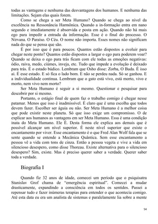 todas as vantagens e nenhuma das desvantagens dos humanos. E nenhuma das
limitações. Sejam elas quais forem.
Como se chega a ser Meta Humano? Quando se chega ao nível da
excelência na Ressonância Harmônica. Quando a in-formação entra em nano
segundo e imediatamente é absorvida e posta em ação. Quando não há mais
ego para impedir a entrada da informação. Esse é o final do processo. O
Nirvana. O Paraíso. O Céu. O nome não importa. Esses nomes não significam
nada do que se pensa que são.
É por isso que é para poucos. Quantos estão dispostos a evoluir para
chegar neste ponto? Quantos estão dispostos a largar o ego para poderem voar?
Quando se deixa o ego para trás ficam com ele todas as emoções negativas:
ódio, raiva, medo, ciúmes, inveja, etc. Tudo que impede a evolução é deixado
para trás. É o estado búdico. Lembram que Osho disse: Zorba, O Buda. É isso
ai. É esse estado. E só fica o lado bom. E não se perdeu nada. Só se ganhou. E
a individualidade continua. Lembram que o gato está vivo, está morto, vivo e
morto, nem vivo nem morto?
Ser Meta Humano é seguir a si mesmo. Questionar e pesquisar para
descobrir por si mesmo.
Portanto, o estágio final de quem faz o trabalho comigo é chegar nesse
patamar. Menos que isso é inadmissível. É claro que é uma escolha que todos
devem fazer. Escolher ser águia ou não. Ser Meta Humano é a melhor coisa
que pode existir neste planeta. Só que isso exige um compromisso. O de
explicar aos humanos as vantagens em ser Meta Humano. Essa é uma condição
inata do Meta Humano. Ele É. Desta forma ele explica aos demais que é
possível alcançar um nível superior. É neste nível superior que existe o
encantamento por viver. Esse encantamento é o que Fred Alan Wolf fala que se
sente quando se entende a Mecânica Quântica. Sem esse encantamento a
pessoa vê a vida com tons de cinza. Então a pessoa vegeta e vive a vida em
silencioso desespero, como disse Thoreau. Existe alternativa para o silencioso
desespero? Sim, existe. Mas é preciso querer saber a verdade. Querer saber
toda a verdade.
Biografia I
Quando fiz 32 anos de idade, comecei um período que o psiquisatra
Stanislav Grof chama de “emergência espiritual”. Comecei a mudar
drasticamente, expandindo a consciência em todos os sentidos. Passei a
repensar tudo e fazer inúmeras terapias para entender o que acontecia comigo.
Até esta data eu era um analista de sistemas e paralelamente lia sobre a mente
54
 