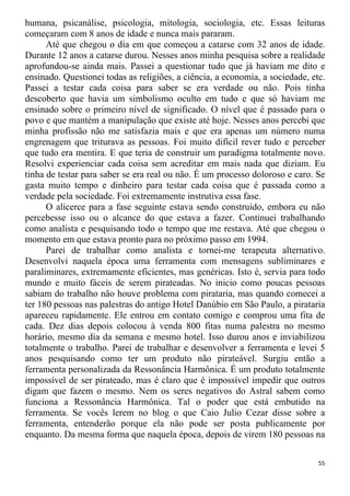 humana, psicanálise, psicologia, mitologia, sociologia, etc. Essas leituras
começaram com 8 anos de idade e nunca mais pararam.
Até que chegou o dia em que começou a catarse com 32 anos de idade.
Durante 12 anos a catarse durou. Nesses anos minha pesquisa sobre a realidade
aprofundou-se ainda mais. Passei a questionar tudo que já haviam me dito e
ensinado. Questionei todas as religiões, a ciência, a economia, a sociedade, etc.
Passei a testar cada coisa para saber se era verdade ou não. Pois tinha
descoberto que havia um simbolismo oculto em tudo e que só haviam me
ensinado sobre o primeiro nível de significado. O nível que é passado para o
povo e que mantém a manipulação que existe até hoje. Nesses anos percebi que
minha profissão não me satisfazia mais e que era apenas um número numa
engrenagem que triturava as pessoas. Foi muito difícil rever tudo e perceber
que tudo era mentira. E que teria de construir um paradigma totalmente novo.
Resolvi experienciar cada coisa sem acreditar em mais nada que diziam. Eu
tinha de testar para saber se era real ou não. É um processo doloroso e caro. Se
gasta muito tempo e dinheiro para testar cada coisa que é passada como a
verdade pela sociedade. Foi extremamente instrutiva essa fase.
O alicerce para a fase seguinte estava sendo construído, embora eu não
percebesse isso ou o alcance do que estava a fazer. Continuei trabalhando
como analista e pesquisando todo o tempo que me restava. Até que chegou o
momento em que estava pronto para no próximo passo em 1994.
Parei de trabalhar como analista e tornei-me terapeuta alternativo.
Desenvolvi naquela época uma ferramenta com mensagens subliminares e
paraliminares, extremamente eficientes, mas genéricas. Isto é, servia para todo
mundo e muito fáceis de serem pirateadas. No inicio como poucas pessoas
sabiam do trabalho não houve problema com pirataria, mas quando comecei a
ter 180 pessoas nas palestras do antigo Hotel Danúbio em São Paulo, a pirataria
apareceu rapidamente. Ele entrou em contato comigo e comprou uma fita de
cada. Dez dias depois colocou à venda 800 fitas numa palestra no mesmo
horário, mesmo dia da semana e mesmo hotel. Isso durou anos e inviabilizou
totalmente o trabalho. Parei de trabalhar e desenvolver a ferramenta e levei 5
anos pesquisando como ter um produto não pirateável. Surgiu então a
ferramenta personalizada da Ressonância Harmônica. É um produto totalmente
impossível de ser pirateado, mas é claro que é impossível impedir que outros
digam que fazem o mesmo. Nem os seres negativos do Astral sabem como
funciona a Ressonância Harmônica. Tal o poder que está embutido na
ferramenta. Se vocês lerem no blog o que Caio Julio Cezar disse sobre a
ferramenta, entenderão porque ela não pode ser posta publicamente por
enquanto. Da mesma forma que naquela época, depois de virem 180 pessoas na
55
 