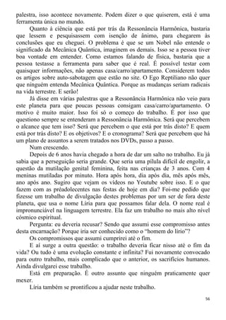 palestra, isso acontece novamente. Podem dizer o que quiserem, está é uma
ferramenta única no mundo.
Quanto à ciência que está por trás da Ressonância Harmônica, bastaria
que lessem e pesquisassem com isenção de ânimo, para chegarem às
conclusões que eu cheguei. O problema é que se um Nobel não entende o
significado da Mecânica Quântica, imaginem os demais. Isso se a pessoa tiver
boa vontade em entender. Como estamos falando de física, bastaria que a
pessoa testasse a ferramenta para saber que é real. É possível testar com
quaisquer informações, não apenas casa/carro/apartamento. Considerem todos
os artigos sobre auto-sabotagem que estão no site. O Ego Reptiliano não quer
que ninguém entenda Mecânica Quântica. Porque as mudanças seriam radicais
na vida terrestre. E serão!
Já disse em várias palestras que a Ressonância Harmônica não veio para
este planeta para que poucas pessoas consigam casa/carro/apartamento. O
motivo é muito maior. Isso foi só o começo do trabalho. É por isso que
questiono sempre se entenderam a Ressonância Harmônica. Será que percebem
o alcance que tem isso? Será que percebem o que está por trás disto? E quem
está por trás disto? E os objetivos? E o cronograma? Será que percebem que há
um plano de assuntos a serem tratados nos DVDs, passo a passo.
Num crescendo.
Depois de 6 anos havia chegado a hora de dar um salto no trabalho. Eu já
sabia que a perseguição seria grande. Que seria uma pílula difícil de engolir, a
questão da mutilação genital feminina, feita nas crianças de 3 anos. Com 4
meninas mutiladas por minuto. Hora após hora, dia após dia, mês após mês,
ano após ano. Sugiro que vejam os vídeos no Youtube sobre isso. E o que
fazem com as préadolecentes nas festas de hoje em dia? Foi-me pedido que
fizesse um trabalho de divulgação destes problemas por um ser de fora deste
planeta, que usa o nome Líria para que possamos falar dela. O nome real é
impronunciável na linguagem terrestre. Ela faz um trabalho no mais alto nível
cósmico espiritual.
Pergunta: eu deveria recusar? Sendo que assumi esse compromisso antes
desta encarnação? Porque iria ser conhecido como o “homem do lírio”?
Os compromissos que assumi cumprirei até o fim.
E aí surge a outra questão: o trabalho deveria ficar nisso até o fim da
vida? Ou tudo é uma evolução constante e infinita? Fui novamente convocado
para outro trabalho, mais complicado que o anterior, os sacrifícios humanos.
Ainda divulgarei esse trabalho.
Está em preparação. É outro assunto que ninguém praticamente quer
mexer.
Líria também se prontificou a ajudar neste trabalho.
56
 