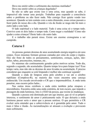 Devo me omitir sobre o sofrimento das meninas mutiladas?
Devo me omitir sobre as crianças degoladas?
Se não se sabe que existe isso é uma coisa, mas quando se sabe, é
impossível não tomar uma posição. Trabalhar para expandir a consciência
sobre o problema ou não fazer nada. Não consigo ficar quieto vendo isso
acontecer. Quando se tem contato com a outra dimensão, essas coisas passam a
fazer parte do nosso dia a dia. Quando o véu da ilusão se rasga não há mais o
outro lado e este lado.
O lado espiritual e o lado material. Tudo é uma coisa só o tempo todo.
Convivo com os dois lados o tempo todo. Como negar a realidade? Como não
ajudar a estas crianças? Deste lado e do outro lado.
E o trabalho não parará nisso. Existe um enorme cronograma a ser
cumprido.
Catarse I
As pessoas gastam dezenas de anos acumulando energia negativa em seus
corpos. Esses miasmas formam grossas camadas por cima do corpo e órgãos.
Eles são fruto de todos os pensamentos, sentimentos, crenças, ações, não-
ações, tabus, preconceitos, traumas, etc..
Os miasmas são continuamente gerados pelos motivos acima. Todo dia,
segundo a segundo, são acumulados. Quanto tempo leva para limpar isso? Esse
tempo varia, mas não são as dezenas de anos levadas na acumulação. É preciso
considerar que enquanto se está limpando é melhor não continuar sujando!
Quando a onda de limpeza entra pelo cérebro e vai até o cérebro
reptiliano (Complexo-R), na maioria das vezes encontra uma carcaça
endurecida. Um escudo envolvendo o CR que o impermeabiliza. A onda tenta
penetrar, mas escorre pelos lados...
Nas outras áreas cerebrais a onda entra também pelas sinapses e
microtúbulos. Encontra então uma onda contrária, de tom escuro, que impede a
passagem da onda luminosa. Isto é o EGO da pessoa, que resiste às mudanças.
Quando a pessoa está dominada por um ego imenso, que só vê os próprio
interesse, o sentimento de amor é praticamente nulo. O que deixaria a onda
luminosa passar seria o amor que a pessoa sentisse. O que permitiria o CR
evoluir seria entender que a sobrevivência só é garantida pelo amor. Tudo o
mais é falso e ilusão. As racionalizações só atrasam a evolução e provocam
mais sofrimento.
57
 
