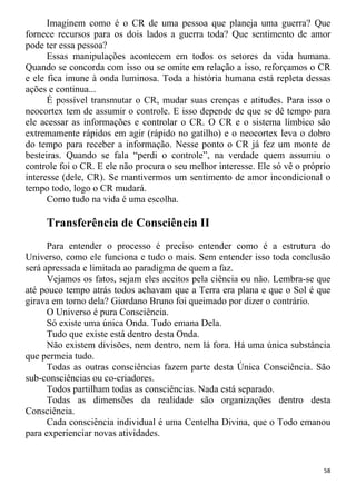 Imaginem como é o CR de uma pessoa que planeja uma guerra? Que
fornece recursos para os dois lados a guerra toda? Que sentimento de amor
pode ter essa pessoa?
Essas manipulações acontecem em todos os setores da vida humana.
Quando se concorda com isso ou se omite em relação a isso, reforçamos o CR
e ele fica imune à onda luminosa. Toda a história humana está repleta dessas
ações e continua...
É possível transmutar o CR, mudar suas crenças e atitudes. Para isso o
neocortex tem de assumir o controle. E isso depende de que se dê tempo para
ele acessar as informações e controlar o CR. O CR e o sistema límbico são
extremamente rápidos em agir (rápido no gatilho) e o neocortex leva o dobro
do tempo para receber a informação. Nesse ponto o CR já fez um monte de
besteiras. Quando se fala “perdi o controle”, na verdade quem assumiu o
controle foi o CR. E ele não procura o seu melhor interesse. Ele só vê o próprio
interesse (dele, CR). Se mantivermos um sentimento de amor incondicional o
tempo todo, logo o CR mudará.
Como tudo na vida é uma escolha.
Transferência de Consciência II
Para entender o processo é preciso entender como é a estrutura do
Universo, como ele funciona e tudo o mais. Sem entender isso toda conclusão
será apressada e limitada ao paradigma de quem a faz.
Vejamos os fatos, sejam eles aceitos pela ciência ou não. Lembra-se que
até pouco tempo atrás todos achavam que a Terra era plana e que o Sol é que
girava em torno dela? Giordano Bruno foi queimado por dizer o contrário.
O Universo é pura Consciência.
Só existe uma única Onda. Tudo emana Dela.
Tudo que existe está dentro desta Onda.
Não existem divisões, nem dentro, nem lá fora. Há uma única substância
que permeia tudo.
Todas as outras consciências fazem parte desta Única Consciência. São
sub-consciências ou co-criadores.
Todos partilham todas as consciências. Nada está separado.
Todas as dimensões da realidade são organizações dentro desta
Consciência.
Cada consciência individual é uma Centelha Divina, que o Todo emanou
para experienciar novas atividades.
58
 