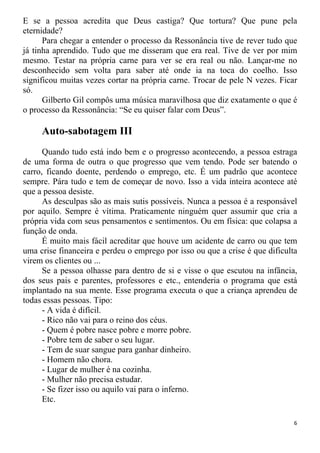 E se a pessoa acredita que Deus castiga? Que tortura? Que pune pela
eternidade?
Para chegar a entender o processo da Ressonância tive de rever tudo que
já tinha aprendido. Tudo que me disseram que era real. Tive de ver por mim
mesmo. Testar na própria carne para ver se era real ou não. Lançar-me no
desconhecido sem volta para saber até onde ia na toca do coelho. Isso
significou muitas vezes cortar na própria carne. Trocar de pele N vezes. Ficar
só.
Gilberto Gil compôs uma música maravilhosa que diz exatamente o que é
o processo da Ressonância: “Se eu quiser falar com Deus”.
Auto-sabotagem III
Quando tudo está indo bem e o progresso acontecendo, a pessoa estraga
de uma forma de outra o que progresso que vem tendo. Pode ser batendo o
carro, ficando doente, perdendo o emprego, etc. É um padrão que acontece
sempre. Pára tudo e tem de começar de novo. Isso a vida inteira acontece até
que a pessoa desiste.
As desculpas são as mais sutis possíveis. Nunca a pessoa é a responsável
por aquilo. Sempre é vítima. Praticamente ninguém quer assumir que cria a
própria vida com seus pensamentos e sentimentos. Ou em física: que colapsa a
função de onda.
É muito mais fácil acreditar que houve um acidente de carro ou que tem
uma crise financeira e perdeu o emprego por isso ou que a crise é que dificulta
virem os clientes ou ...
Se a pessoa olhasse para dentro de si e visse o que escutou na infância,
dos seus pais e parentes, professores e etc., entenderia o programa que está
implantado na sua mente. Esse programa executa o que a criança aprendeu de
todas essas pessoas. Tipo:
- A vida é difícil.
- Rico não vai para o reino dos céus.
- Quem é pobre nasce pobre e morre pobre.
- Pobre tem de saber o seu lugar.
- Tem de suar sangue para ganhar dinheiro.
- Homem não chora.
- Lugar de mulher é na cozinha.
- Mulher não precisa estudar.
- Se fizer isso ou aquilo vai para o inferno.
Etc.
6
 