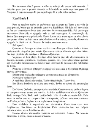 Ser amoroso não é passar a mão na cabeça de quem está errando. É
orientar para que a pessoa alcance a felicidade o mais depressa possível.
Ninguém é mais amoroso do que aquele que dá a vida pelos irmãos.
Realidade I
Para se resolver todos os problemas que existem na Terra e na vida de
cada pessoa, basta que se entenda como é a Realidade. Há dois mil anos atrás
se fez um tremendo esforço para que isso fosse compreendido. Foi quase que
totalmente distorcido e apagado toda a real mensagem. A manutenção do
Status Quo sempre é a prioridade. Desta forma toda mensagem ou descoberta
que possa afetar os interesses estabelecidos é descartada, anulada, distorcida,
apagada da história e etc. Sempre foi assim, continua assim.
Até agora!
Quando se fala que existem variáveis ocultas que afetam tudo e todos,
praticamente ninguém quer ouvir. Querem a certeza absoluta que não existe.
Por isso Einstein não aceitava a Mecânica Quântica.
Vejamos se fica claro. Existem dois fatores que são determinantes na
doença, miséria, ignorância, tragédias, guerras, etc.. Esses dois fatores podem
ser resolvidos rapidamente se houver real interesse da pessoa e dos habitantes
da Terra.
Primeiro é preciso entender e aceitar os fatos que a Mecânica Quântica
provou ser verdade.
Existe uma realidade subjacente que sustenta todas as dimensões.
Não existe nada sólido.
A realidade última são ondas. Tudo é freqüência. Tudo vibra.
Em última instância só existe uma onda. Todas as outras são emanações
desta.
Do Vácuo Quântico emerge toda a matéria. Começa como onda e depois
se comporta como massa ou matéria. A única realidade é o Vácuo Quântico.
Tudo emerge Dele. Tudo está contido Nele. Não há nada separado dele. Dele
saem as ondas que se comportarão como quarks, prótons, nêutrons, elétrons,
moléculas, células, órgãos, seres orgânicos e inorgânicos.
Essa realidade é organizada em dimensões. Cada uma com suas
freqüências. São faixas de freqüências. Cada dimensão tem sua própria
estrutura, vida, seres, leis físicas, etc..
Dentro destas dimensões existem os universos físicos. Na terceira
dimensão, a nossa, existe o nosso universo.
60
 