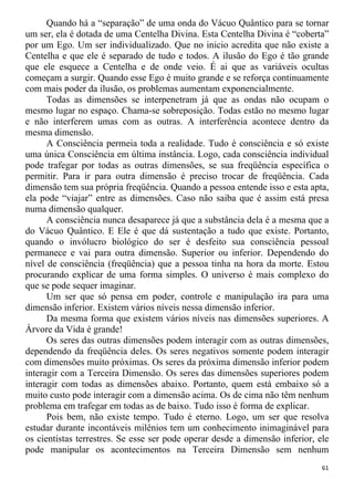 Quando há a “separação” de uma onda do Vácuo Quântico para se tornar
um ser, ela é dotada de uma Centelha Divina. Esta Centelha Divina é “coberta”
por um Ego. Um ser individualizado. Que no inicio acredita que não existe a
Centelha e que ele é separado de tudo e todos. A ilusão do Ego é tão grande
que ele esquece a Centelha e de onde veio. É ai que as variáveis ocultas
começam a surgir. Quando esse Ego é muito grande e se reforça continuamente
com mais poder da ilusão, os problemas aumentam exponencialmente.
Todas as dimensões se interpenetram já que as ondas não ocupam o
mesmo lugar no espaço. Chama-se sobreposição. Todas estão no mesmo lugar
e não interferem umas com as outras. A interferência acontece dentro da
mesma dimensão.
A Consciência permeia toda a realidade. Tudo é consciência e só existe
uma única Consciência em última instância. Logo, cada consciência individual
pode trafegar por todas as outras dimensões, se sua freqüência específica o
permitir. Para ir para outra dimensão é preciso trocar de freqüência. Cada
dimensão tem sua própria freqüência. Quando a pessoa entende isso e esta apta,
ela pode “viajar” entre as dimensões. Caso não saiba que é assim está presa
numa dimensão qualquer.
A consciência nunca desaparece já que a substância dela é a mesma que a
do Vácuo Quântico. E Ele é que dá sustentação a tudo que existe. Portanto,
quando o invólucro biológico do ser é desfeito sua consciência pessoal
permanece e vai para outra dimensão. Superior ou inferior. Dependendo do
nível de consciência (freqüência) que a pessoa tinha na hora da morte. Estou
procurando explicar de uma forma simples. O universo é mais complexo do
que se pode sequer imaginar.
Um ser que só pensa em poder, controle e manipulação ira para uma
dimensão inferior. Existem vários níveis nessa dimensão inferior.
Da mesma forma que existem vários níveis nas dimensões superiores. A
Árvore da Vida é grande!
Os seres das outras dimensões podem interagir com as outras dimensões,
dependendo da freqüência deles. Os seres negativos somente podem interagir
com dimensões muito próximas. Os seres da próxima dimensão inferior podem
interagir com a Terceira Dimensão. Os seres das dimensões superiores podem
interagir com todas as dimensões abaixo. Portanto, quem está embaixo só a
muito custo pode interagir com a dimensão acima. Os de cima não têm nenhum
problema em trafegar em todas as de baixo. Tudo isso é forma de explicar.
Pois bem, não existe tempo. Tudo é eterno. Logo, um ser que resolva
estudar durante incontáveis milênios tem um conhecimento inimaginável para
os cientistas terrestres. Se esse ser pode operar desde a dimensão inferior, ele
pode manipular os acontecimentos na Terceira Dimensão sem nenhum
61
 