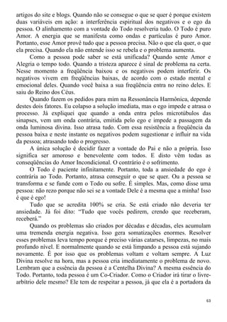 artigos do site e blogs. Quando não se consegue o que se quer é porque existem
duas variáveis em ação: a interferência espiritual dos negativos e o ego da
pessoa. O alinhamento com a vontade do Todo resolveria tudo. O Todo é puro
Amor. A energia que se manifesta como ondas e partículas é puro Amor.
Portanto, esse Amor provê tudo que a pessoa precisa. Não o que ela quer, o que
ela precisa. Quando ela não entende isso se rebela e o problema aumenta.
Como a pessoa pode saber se está unificada? Quando sente Amor e
Alegria o tempo todo. Quando a tristeza aparece é sinal de problema na certa.
Nesse momento a freqüência baixou e os negativos podem interferir. Os
negativos vivem em freqüências baixas, de acordo com o estado mental e
emocional deles. Quando você baixa a sua freqüência entra no reino deles. E
saiu do Reino dos Céus.
Quando fazem os pedidos para mim na Ressonância Harmônica, depende
destes dois fatores. Eu colapso a solução imediata, mas o ego impede e atrasa o
processo. Já expliquei que quando a onda entra pelos microtúbulos das
sinapses, vem um onda contrária, emitida pelo ego e impede a passagem da
onda luminosa divina. Isso atrasa tudo. Com essa resistência a freqüência da
pessoa baixa e neste instante os negativos podem sugestionar e influir na vida
da pessoa; atrasando todo o progresso.
A única solução é decidir fazer a vontade do Pai e não a própria. Isso
significa ser amoroso e benevolente com todos. E disto vêm todas as
conseqüências do Amor Incondicional. O contrário é o sofrimento.
O Todo é paciente infinitamente. Portanto, toda a ansiedade do ego é
contrária ao Todo. Portanto, atrasa conseguir o que se quer. Ou a pessoa se
transforma e se funde com o Todo ou sofre. É simples. Mas, como disse uma
pessoa: não rezo porque não sei se a vontade Dele é a mesma que a minha! Isso
é que é ego!
Tudo que se acredita 100% se cria. Se está criado não deveria ter
ansiedade. Já foi dito: “Tudo que vocês pedirem, crendo que receberam,
receberá.”
Quando os problemas são criados por décadas e décadas, eles acumulam
uma tremenda energia negativa. Isso gera somatizações enormes. Resolver
esses problemas leva tempo porque é preciso várias catarses, limpezas, no mais
profundo nível. E normalmente quando se está limpando a pessoa está sujando
novamente. É por isso que os problemas voltam e voltam sempre. A Luz
Divina resolve na hora, mas a pessoa cria imediatamente o problema de novo.
Lembram que a essência da pessoa é a Centelha Divina? A mesma essência do
Todo. Portanto, toda pessoa é um Co-Criador. Como o Criador irá tirar o livre-
arbítrio dele mesmo? Ele tem de respeitar a pessoa, já que ela é a portadora da
63
 