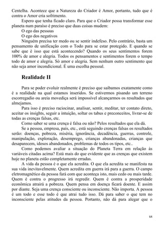 Centelha. Acontece que a Natureza do Criador é Amor, portanto, tudo que é
contra o Amor cria sofrimento.
Espero que tenha ficado claro. Para que o Criador possa transformar esse
planeta num paraíso é preciso que duas coisas mudem:
O ego das pessoas
O ego dos negativos
Ninguém precisa ter medo ou se sentir indefeso. Pelo contrário, basta um
pensamento de unificação com o Todo para se estar protegido. E quando se
sabe que é isso que está acontecendo? Quando os seus sentimentos forem
100% de amor e alegria. Todos os pensamentos e sentimentos forem o tempo
todo de amor e alegria. Só amor e alegria. Sem nenhum outro sentimento que
não seja amor incondicional. É uma escolha pessoal.
Realidade II
Para se poder evoluir realmente é preciso que saibamos exatamente como
é a realidade na qual estamos inseridos. Se estivermos pisando um terreno
escorregadio ou areia movediça será impossível alcançarmos os resultados que
almejamos.
Para isso é preciso raciocinar, analisar, sentir, meditar, ter contato direto,
aceitar os insights, seguir a intuição, soltar os tabus e preconceitos, livrar-se de
todas as crenças falsas, etc.
Como saber se uma crença é falsa ou não? Pelos resultados que ela dá.
Se a pessoa, empresa, país, etc., está seguindo crenças falsas os resultados
serão: doenças, pobreza, miséria, ignorância, decadência, guerras, controle,
manipulação, exploração, desemprego, crianças abandonadas, crianças que
desaparecem, idosos abandonados, problemas de todos os tipos, etc..
Como podemos avaliar a situação do Planeta Terra em relação às
variáveis citadas acima? Está mais do que evidente que as crenças que existem
hoje no planeta estão completamente erradas.
A vida da pessoa é o que ela acredita. O que ela acredita se manifesta na
sua vida inevitavelmente. Quem acredita em guerra irá para a guerra. O campo
eletromagnético da pessoa fará com que aconteça isto, mais cedo ou mais tarde.
Quem é contra o progresso irá regredir. Quem é contra a prosperidade
econômica atrairá a pobreza. Quem pensa em doença ficará doente. E assim
por diante. Seja uma crença consciente ou inconsciente. Não importa. A pessoa
é um todo e esse todo é que atrai tudo isso. Dá para saber o que tem no
inconsciente pelas atitudes da pessoa. Portanto, não dá para alegar que o
64
 
