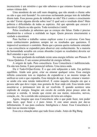 inconsciente é um mistério e que não sabemos o que estamos fazendo ou que
somos vitimas dele.
Uma atendente de um café num shopping, que não atende o cliente sabe
ou não o que está fazendo? As conversas reclamando porque tem de trabalhar
dizem tudo. Essa pessoa gosta de trabalhar ou não? Ela é contra o crescimento
ou não? Existe alguma dúvida sobre isso? E qual será o resultado disto? Mais
pobreza e dificuldades de todas as espécies. Até que aprenda que crescer é
inevitável. Queira ou não queira. Toda resistência é inútil.
Pelos resultados já sabermos que as crenças são falsas. Então é preciso
abandoná-las e colocar a realidade no lugar. Quem procura sinceramente a
verdade a encontrará.
Para facilitar o trabalho vamos explicar como é o universo. Com base
neste conhecimento podemos sempre ter os resultados que queremos. É
impossível acontecer o contrário. Basta que a pessoa queira realmente entender
e sua consciência se expandirá para absorver este conhecimento. Se a maioria
da humanidade acredita em coisas absurdas (vejam os resultados) deveria ser
fácil entender o que é real.
No mais profundo da realidade existe uma energia infinita: um Plenum. O
Vácuo Quântico. É um oceano primordial de energia infinita.
A origem de tudo. Pura consciência. Essa Consciência é indiferenciada.
Ela não tem forma. É puro potencial infinito. Uma única onda.
Ele é Tudo-O-Que-Existe. É o que está subjacente a tudo. Em perfeito
equilíbrio. Ainda sem gerar, criar ou emanar qualquer coisa. Essa energia
infinita consciente tem os impulsos de expandir-se e ao mesmo tempo de
unificar-se com o que expandiu. Essa intenção de agir, fazer, emanar e manter-
se unido cria uma tensão indescritível. É como naquela situação em que a
pessoa sabe que deve viajar, mas gostaria de ficar onde está. Essa tensão entre
ausentar-se e permanecer tem de ser resolvida. É quando acontece uma
explosão de energia. Imagine um cavalo de corrida preso pouco antes de
começar a corrida. A tensão que existe em sua mente, músculos, nervos,
coração, etc.. Se a corrida não começasse ele teria um colapso.
Agora, imagine que essa Consciência sabe o que pode fazer, tem poder
para fazer, quer fazer e é puro Amor. E este amor anseia por dar-se
infinitamente. É sua pura essência: Inteligência e Amor. Essa Consciência é
tudo isso ao mesmo tempo.
Essa era a situação antes que tudo fosse criado. Antes do Big Bang
65
 