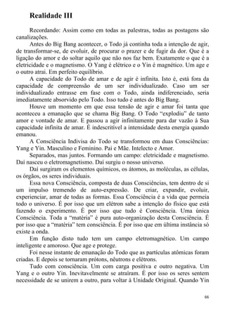 Realidade III
Recordando: Assim como em todas as palestras, todas as postagens são
canalizações.
Antes do Big Bang acontecer, o Todo já continha toda a intenção de agir,
de transformar-se, de evoluir, de procurar o prazer e de fugir da dor. Que é a
ligação do amor e do soltar aquilo que não nos faz bem. Exatamente o que é a
eletricidade e o magnetismo. O Yang é elétrico e o Yin é magnético. Um age e
o outro atrai. Em perfeito equilíbrio.
A capacidade do Todo de amar e de agir é infinita. Isto é, está fora da
capacidade de compreensão de um ser individualizado. Caso um ser
individualizado entrasse em fase com o Todo, ainda indiferenciado, seria
imediatamente absorvido pelo Todo. Isso tudo é antes do Big Bang.
Houve um momento em que essa tensão de agir e amar foi tanta que
aconteceu a emanação que se chama Big Bang. O Todo “explodiu” de tanto
amor e vontade de amar. E passou a agir infinitamente para dar vazão à Sua
capacidade infinita de amar. É indescritível a intensidade desta energia quando
emanou.
A Consciência Indivisa do Todo se transformou em duas Consciências:
Yang e Yin. Masculino e Feminino. Pai e Mãe. Intelecto e Amor.
Separados, mas juntos. Formando um campo: eletricidade e magnetismo.
Daí nasceu o eletromagnetismo. Daí surgiu o nosso universo.
Daí surgiram os elementos químicos, os átomos, as moléculas, as células,
os órgãos, os seres individuais.
Essa nova Consciência, composta de duas Consciências, tem dentro de si
um impulso tremendo de auto-expressão. De criar, expandir, evoluir,
experienciar, amar de todas as formas. Essa Consciência é a vida que permeia
todo o universo. É por isso que um elétron sabe a intenção do físico que está
fazendo o experimento. É por isso que tudo é Consciência. Uma única
Consciência. Toda a “matéria” é pura auto-organização desta Consciência. É
por isso que a “matéria” tem consciência. É por isso que em última instância só
existe a onda.
Em função disto tudo tem um campo eletromagnético. Um campo
inteligente e amoroso. Que age e protege.
Foi nesse instante de emanação do Todo que as partículas atômicas foram
criadas. E depois se tornaram prótons, nêutrons e elétrons.
Tudo com consciência. Um com carga positiva e outro negativa. Um
Yang e o outro Yin. Inevitavelmente se atraíram. É por isso os seres sentem
necessidade de se unirem a outro, para voltar à Unidade Original. Quando Yin
66
 