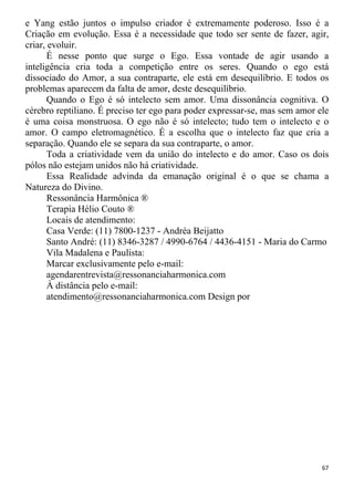 e Yang estão juntos o impulso criador é extremamente poderoso. Isso é a
Criação em evolução. Essa é a necessidade que todo ser sente de fazer, agir,
criar, evoluir.
É nesse ponto que surge o Ego. Essa vontade de agir usando a
inteligência cria toda a competição entre os seres. Quando o ego está
dissociado do Amor, a sua contraparte, ele está em desequilíbrio. E todos os
problemas aparecem da falta de amor, deste desequilíbrio.
Quando o Ego é só intelecto sem amor. Uma dissonância cognitiva. O
cérebro reptiliano. É preciso ter ego para poder expressar-se, mas sem amor ele
é uma coisa monstruosa. O ego não é só intelecto; tudo tem o intelecto e o
amor. O campo eletromagnético. É a escolha que o intelecto faz que cria a
separação. Quando ele se separa da sua contraparte, o amor.
Toda a criatividade vem da união do intelecto e do amor. Caso os dois
pólos não estejam unidos não há criatividade.
Essa Realidade advinda da emanação original é o que se chama a
Natureza do Divino.
Ressonância Harmônica ®
Terapia Hélio Couto ®
Locais de atendimento:
Casa Verde: (11) 7800-1237 - Andréa Beijatto
Santo André: (11) 8346-3287 / 4990-6764 / 4436-4151 - Maria do Carmo
Vila Madalena e Paulista:
Marcar exclusivamente pelo e-mail:
agendarentrevista@ressonanciaharmonica.com
À distância pelo e-mail:
atendimento@ressonanciaharmonica.com Design por
67
 