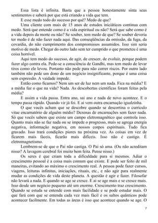 Essa lista é infinita. Basta que a pessoa honestamente sinta seus
sentimentos e saberá por que está criando a vida que tem.
E esse medo todo do sucesso por quê? Medo de que?
Uma cliente com mais de 15 anos de estudos iniciáticos continua com
medo. Será que entende como é a vida espiritual ou não? Será que sabe como é
a vida depois da morte ou não? Se souber, tem medo de que? Se souber deveria
ter medo é de não fazer nada aqui. Das conseqüências da omissão, da fuga, da
covardia, do não cumprimento dos compromissos assumidos. Isso sim seria
motivo de medo. Chegar do outro lado sem ter cumprido o que prometeu é uma
coisa horrível.
Aqui tem medo do sucesso, de agir, de crescer, de evoluir, porque podem
fazer algo contra ela. Pede-se a consciência de Gandhi, mas tem medo de levar
tiros como ele levou. Portanto não pede para não correr riscos. Por outro lado
também não pede um dono de um negócio insignificante, porque é uma coisa
sem expressão. A vaidade impede.
Então como ficamos? Nem um ser de luz nem um nada. Fica na média? E
a média faz o que na vida? Nada. As descobertas cientificas foram feitas pela
média?
E assim a vida passa. Entra ano, sai ano e nada de novo acontece. E o
tempo passa rápido. Quando vir já foi. E ai vem outra encarnação igualzinha.
O que vocês acham que se descobre quando se descortina o currículo
vitae encarnatório de alguém médio? Dezenas de encarnações sem fazer nada.
Só que vocês sabem que existe um campo eletromagnético que controla isso.
Quanto mais não se faz nada ou se impede o progresso, mais se agrega energia
negativa, informação negativa, em nossos corpos espirituais. Tudo fica
gravado. Isso trará condições piores na próxima vez. As coisas em vez de
ficarem mais fáceis, ficarão mais difíceis. Isso não é castigo. É
eletromagnetismo.
Lembrem-se de que o Pai não castiga. O Pai só ama. (Ou não acreditam
nisso? A lavagem cerebral foi muito bem feita. Pense nisso.)
Os seres é que criam toda a dificuldade para si mesmos. Adiar o
crescimento pessoal é a coisa mais comum que existe. E pode ser feito de mil
maneiras, evitando ao máximo o crescimento real. A pessoa pode fazer cursos,
viagens, leituras infinitas, iniciações, rituais, etc., e não agir para realmente
mudar as condições de vida deste planeta. A questão é agir e fazer. Filosofar
não levará a nada. E quando se age se cresce. E ai se age mais e se cresce mais.
Isso desde um negócio pequeno até um enorme. Crescimento traz crescimento.
Quando se estuda se entende com mais facilidade e se pode estudar mais. O
que fará com que se entenda cada vez mais fácil e os saltos quânticos pode
acontecer facilmente. Em todas as áreas é isso que acontece quando se age. O
7
 