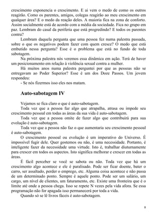 crescimento exponencia o crescimento. E ai vem o medo de como os outros
reagirão. Como os parentes, amigos, colegas reagirão ao meu crescimento em
qualquer área? E o medo da reação deles. A maioria fica na zona de conforto.
Assim socialmente está de acordo com a média da sociedade. Fica no grupo em
paz. Lembram do casal da periferia que está progredindo? E todos os parentes
contra?
Lembram daquela pergunta que uma pessoa fez numa palestra passada,
sobre o que os negativos podem fazer com quem cresce? O medo que está
embutido nessa pergunta? Esse é o problema que está no fundo de toda
sabotagem.
Na próxima palestra nós veremos essa dinâmica em ação. Terá de haver
um posicionamento em relação à violência sexual contra a mulher.
Há muitos anos numa palestra perguntei por que as pessoas não se
entregavam ao Poder Superior? Esse é um dos Doze Passos. Um jovem
respondeu:
- Se nós fizermos isso eles nos matam.
Auto-sabotagem IV
Vejamos se fica claro o que é auto-sabotagem.
Toda vez que a pessoa faz algo que atrapalha, atrasa ou impede seu
crescimento pessoal em todas as áreas da sua vida é auto-sabotagem.
Toda vez que a pessoa omite de fazer algo que contribuirá para sua
evolução é auto-sabotagem.
Toda vez que a pessoa não faz o que aumentaria seu crescimento pessoal
é auto-sabotagem.
O crescimento pessoal ou evolução é um imperativo do Universo. É
impossível fugir dele. Quer gostemos ou não, é uma necessidade. Portanto, é
inteligente fazer da necessidade uma virtude. Isto é, trabalhar diuturnamente
para crescer em todos os aspectos. Isto significa melhorar e crescer em todas as
áreas.
É fácil perceber se você se sabota ou não. Toda vez que há um
crescimento algo acontece e ele é paralisado. Pode ser ficar doente, bater o
carro, ser assaltado, perder o emprego, etc. Alguma coisa acontece e não passa
de um determinado ponto. Sempre é aquele ponto. Pode ser um salário, um
cargo, um nível de clientes, um faturamento, etc. Existe uma fronteira que é o
limite até onde a pessoa chega. Isso se repete N vezes pela vida afora. Se essa
programação não for apagada isso permanecerá por toda a vida.
Quando só se lê livros fáceis é auto-sabotagem.
8
 